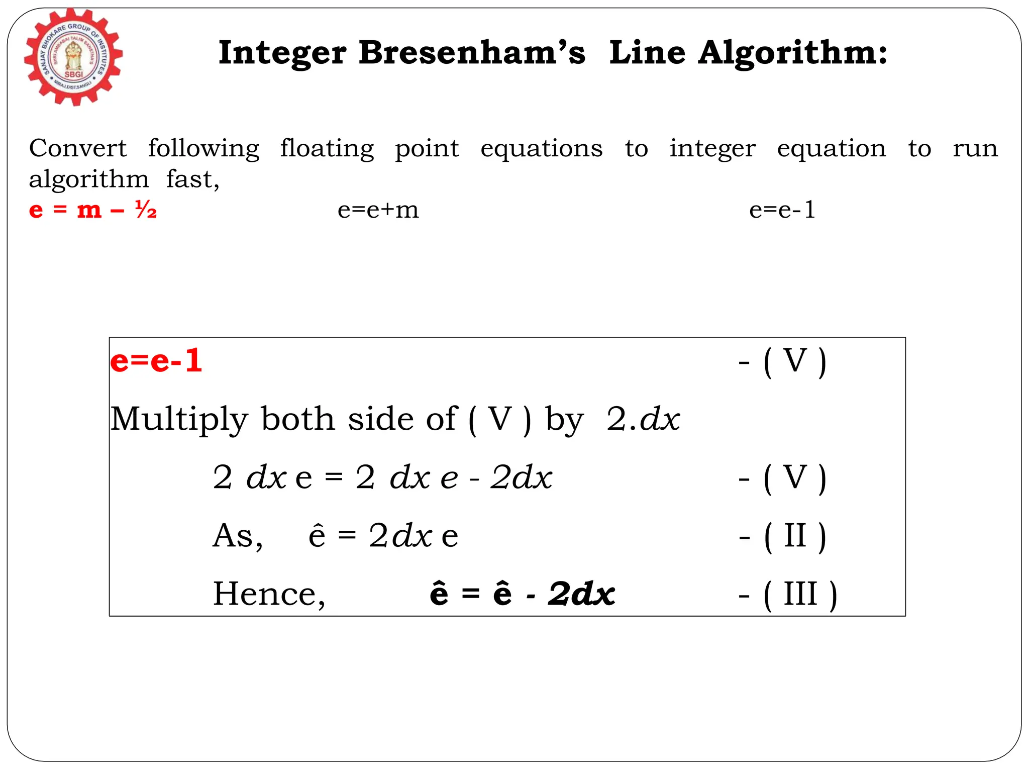 e=e-1 - ( V ) Multiply both side of ( V ) by 2.dx 2 dx e = 2 dx e - 2dx - ( V ) As, ê = 2dx e - ( II ) Hence, ê = ê - 2dx - ( III ) Integer Bresenham’s Line Algorithm: Convert following floating point equations to integer equation to run algorithm fast, e = m – ½ e=e+m e=e-1 