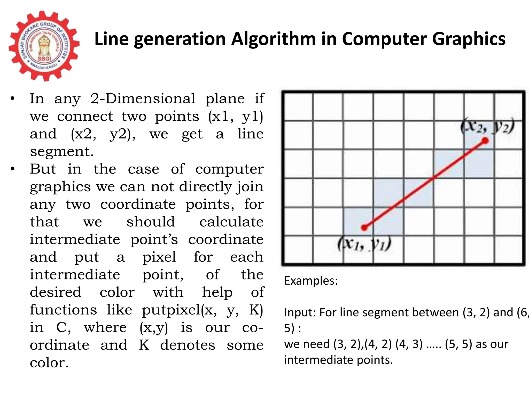 Line generation Algorithm in Computer Graphics • In any 2-Dimensional plane if we connect two points (x1, y1) and (x2, y2), we get a line segment. • But in the case of computer graphics we can not directly join any two coordinate points, for that we should calculate intermediate point’s coordinate and put a pixel for each intermediate point, of the desired color with help of functions like putpixel(x, y, K) in C, where (x,y) is our co- ordinate and K denotes some color. Examples: Input: For line segment between (3, 2) and (6, 5) : we need (3, 2),(4, 2) (4, 3) ….. (5, 5) as our intermediate points. 