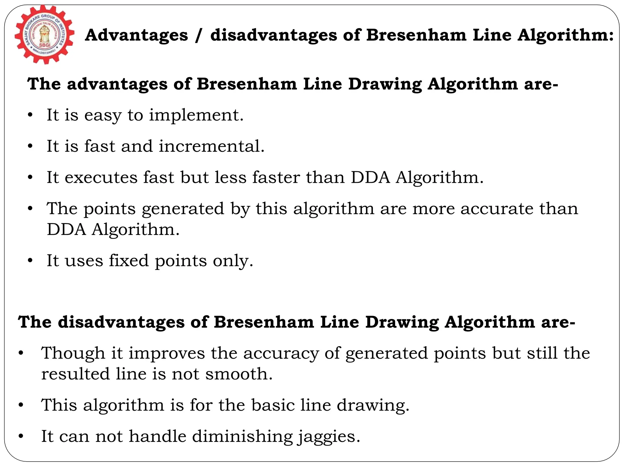 Advantages / disadvantages of Bresenham Line Algorithm: The advantages of Bresenham Line Drawing Algorithm are- • It is easy to implement. • It is fast and incremental. • It executes fast but less faster than DDA Algorithm. • The points generated by this algorithm are more accurate than DDA Algorithm. • It uses fixed points only. The disadvantages of Bresenham Line Drawing Algorithm are- • Though it improves the accuracy of generated points but still the resulted line is not smooth. • This algorithm is for the basic line drawing. • It can not handle diminishing jaggies. 
