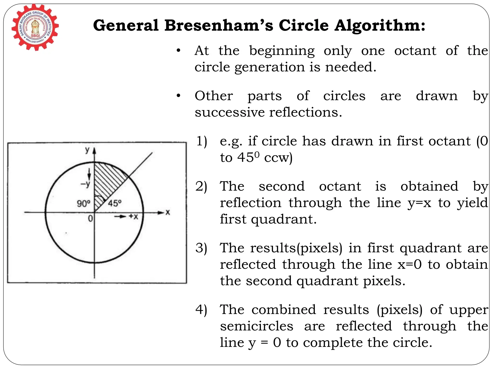 General Bresenham’s Circle Algorithm: • At the beginning only one octant of the circle generation is needed. • Other parts of circles are drawn by successive reflections. 1) e.g. if circle has drawn in first octant (0 to 450 ccw) 2) The second octant is obtained by reflection through the line y=x to yield first quadrant. 3) The results(pixels) in first quadrant are reflected through the line x=0 to obtain the second quadrant pixels. 4) The combined results (pixels) of upper semicircles are reflected through the line y = 0 to complete the circle. 
