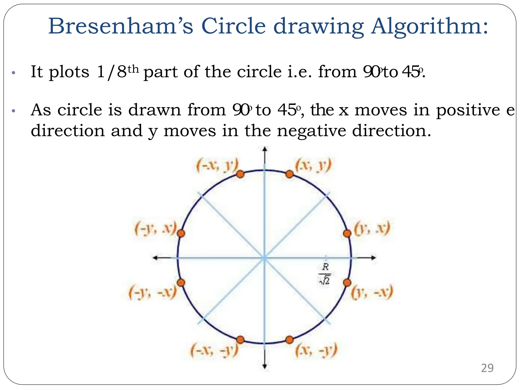 Bresenham’s Circle drawing Algorithm: 29 • It plots 1/8th part of the circle i.e. from 90ᵒto 45ᵒ. • As circle is drawn from 90ᵒ to 45ᵒ, the x moves in positive e direction and y moves in the negative direction. 