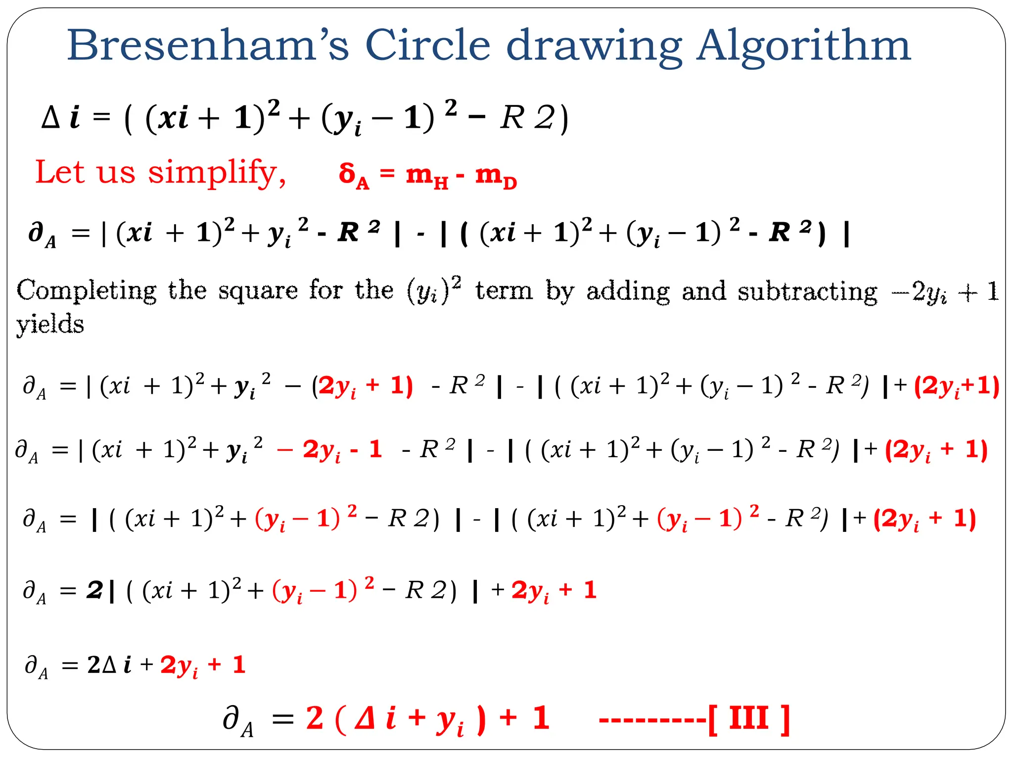 Bresenham’s Circle drawing Algorithm Let us simplify, δA = mH - mD 𝝏𝑨 = | (𝒙𝒊 + 𝟏)𝟐 + 𝒚𝒊 𝟐 - R 2 | - | ( (𝒙𝒊 + 𝟏)𝟐 + 𝒚𝒊 − 𝟏 𝟐 - R 2 ) | 𝜕𝐴 = | ( (𝑥𝑖 + 1)2 + 𝒚𝒊 − 𝟏 𝟐 − R 2 ) | - | ( (𝑥𝑖 + 1)2 + 𝒚𝒊 − 𝟏 𝟐 - R 2) |+ (2𝒚𝒊 + 1) 𝜕𝐴 = 2| ( (𝑥𝑖 + 1)2 + 𝒚𝒊 − 𝟏 𝟐 − R 2 ) | + 2𝒚𝒊 + 1 𝜕𝐴 = 𝟐Δ 𝒊 + 2𝒚𝒊 + 1 𝜕𝐴 = | (𝑥𝑖 + 1)2 + 𝒚𝒊 2 − 2𝒚𝒊 - 1 - R 2 | - | ( (𝑥𝑖 + 1)2 + 𝑦𝑖 − 1 2 - R 2) |+ (2𝒚𝒊 + 1) 𝜕𝐴 = 𝟐 ( 𝜟 𝒊 + 𝒚𝒊 ) + 1 ---------[ III ] 𝜕𝐴 = | (𝑥𝑖 + 1)2 + 𝒚𝒊 2 − (2𝒚𝒊 + 1) - R 2 | - | ( (𝑥𝑖 + 1)2 + 𝑦𝑖 − 1 2 - R 2) |+ (2𝒚𝒊+1) Δ 𝒊 = ( (𝒙𝒊 + 𝟏)𝟐 + 𝒚𝒊 − 𝟏 𝟐 − R 2 ) 