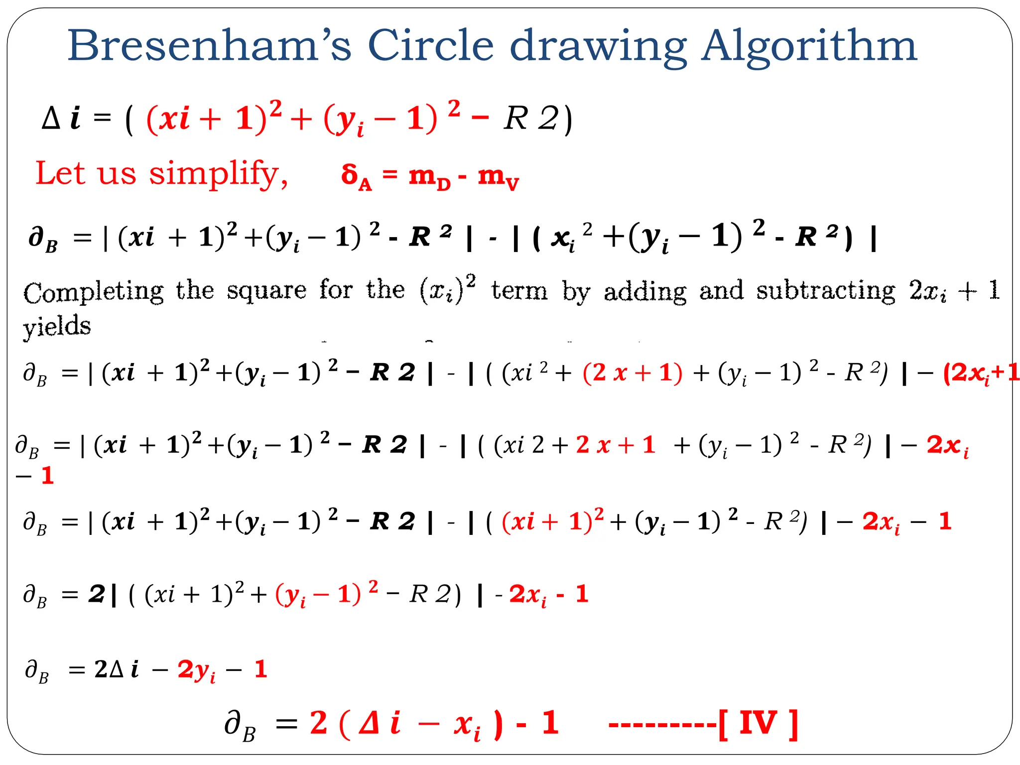 Bresenham’s Circle drawing Algorithm Let us simplify, δA = mD - mV 𝝏𝑩 = | (𝒙𝒊 + 𝟏)𝟐 + 𝒚𝒊 − 𝟏 𝟐 - R 2 | - | ( x𝒊 2 + 𝒚𝒊 − 𝟏 𝟐 - R 2 ) | 𝜕𝐵 = | (𝒙𝒊 + 𝟏)𝟐 + 𝒚𝒊 − 𝟏 𝟐 − R 2 | - | ( (𝒙𝒊 + 𝟏)𝟐 + 𝒚𝒊 − 𝟏 𝟐 - R 2) | − 2𝒙𝒊 − 1 𝜕𝐵 = 2| ( (𝑥𝑖 + 1)2 + 𝒚𝒊 − 𝟏 𝟐 − R 2 ) | - 2𝒙𝒊 - 1 𝜕𝐵 = 𝟐Δ 𝒊 − 2𝒚𝒊 − 1 𝜕𝐵 = | (𝒙𝒊 + 𝟏)𝟐 + 𝒚𝒊 − 𝟏 𝟐 − R 2 | - | ( (𝑥𝑖 2 + 𝟐 𝒙 + 𝟏 + 𝑦𝑖 − 1 2 - R 2) | − 2x𝒊 − 1 𝜕𝐵 = 𝟐 ( 𝜟 𝒊 − 𝒙𝒊 ) - 1 ---------[ IV ] 𝜕𝐵 = | (𝒙𝒊 + 𝟏)𝟐 + 𝒚𝒊 − 𝟏 𝟐 − R 2 | - | ( (𝑥𝑖 2 + (𝟐 𝒙 + 𝟏) + 𝑦𝑖 − 1 2 - R 2) | − (2x𝒊+1 Δ 𝒊 = ( (𝒙𝒊 + 𝟏)𝟐 + 𝒚𝒊 − 𝟏 𝟐 − R 2 ) 