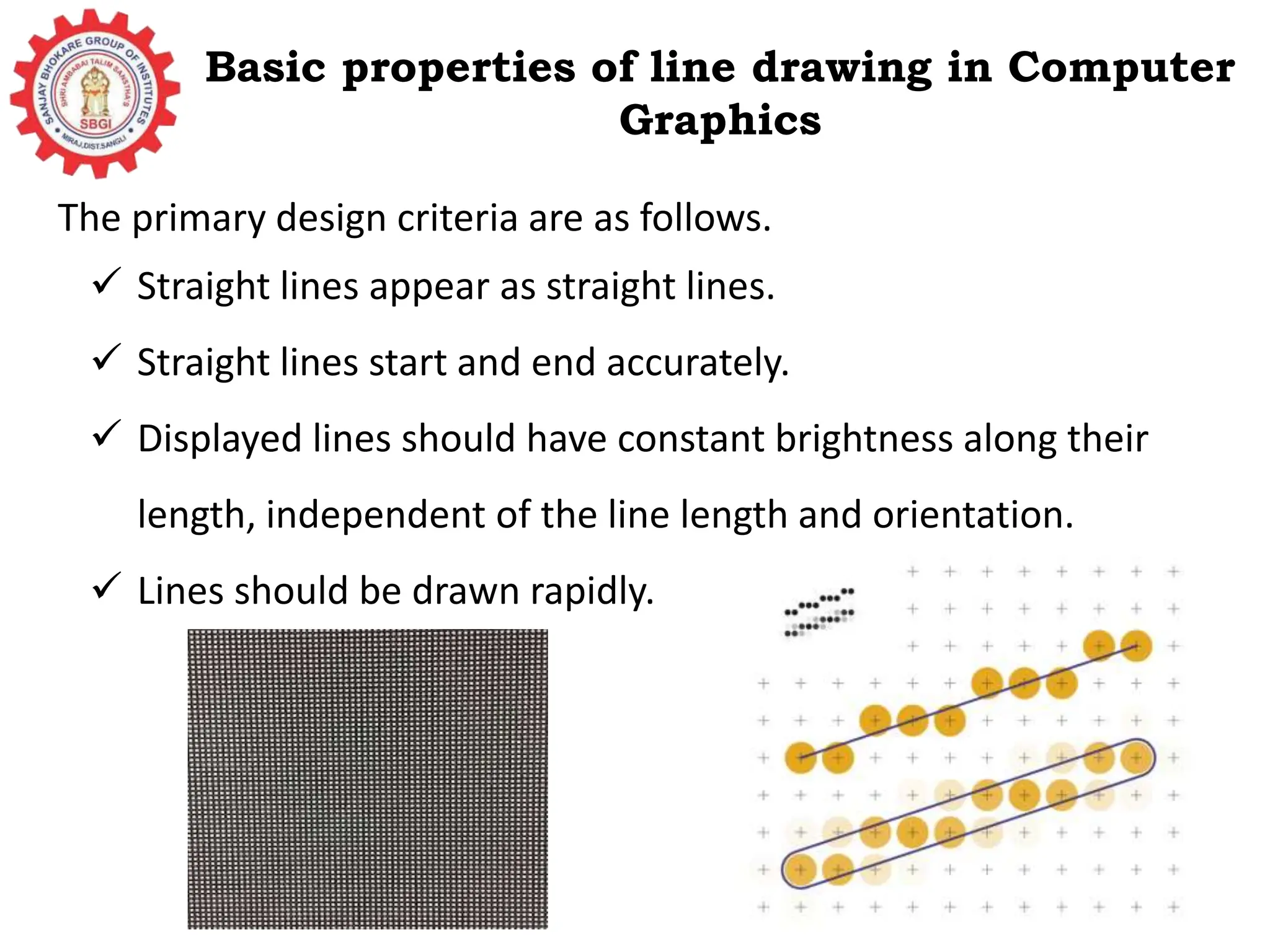 Basic properties of line drawing in Computer Graphics The primary design criteria are as follows.  Straight lines appear as straight lines.  Straight lines start and end accurately.  Displayed lines should have constant brightness along their length, independent of the line length and orientation.  Lines should be drawn rapidly. 