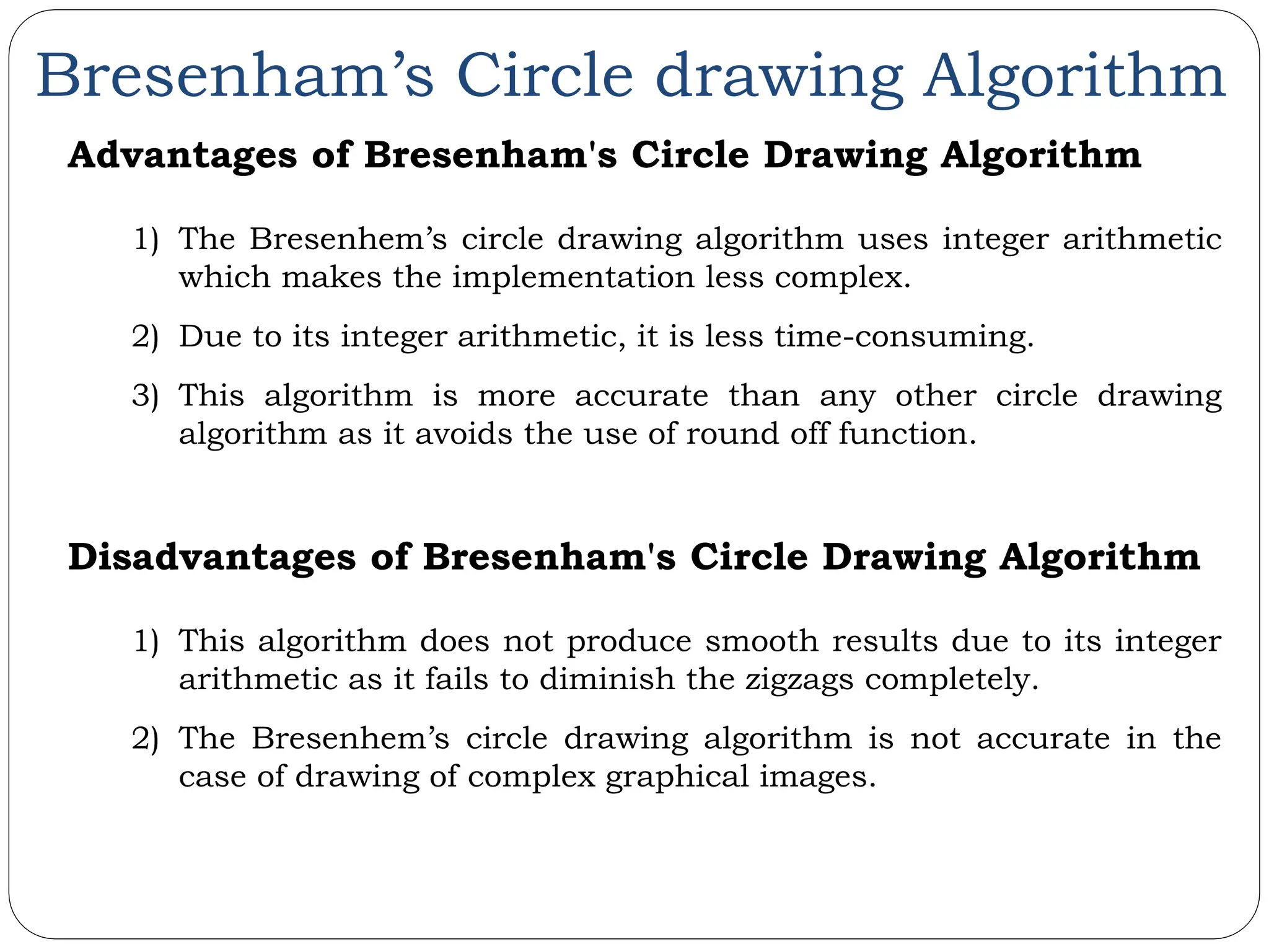 Bresenham’s Circle drawing Algorithm Advantages of Bresenham's Circle Drawing Algorithm 1) The Bresenhem’s circle drawing algorithm uses integer arithmetic which makes the implementation less complex. 2) Due to its integer arithmetic, it is less time-consuming. 3) This algorithm is more accurate than any other circle drawing algorithm as it avoids the use of round off function. Disadvantages of Bresenham's Circle Drawing Algorithm 1) This algorithm does not produce smooth results due to its integer arithmetic as it fails to diminish the zigzags completely. 2) The Bresenhem’s circle drawing algorithm is not accurate in the case of drawing of complex graphical images. 