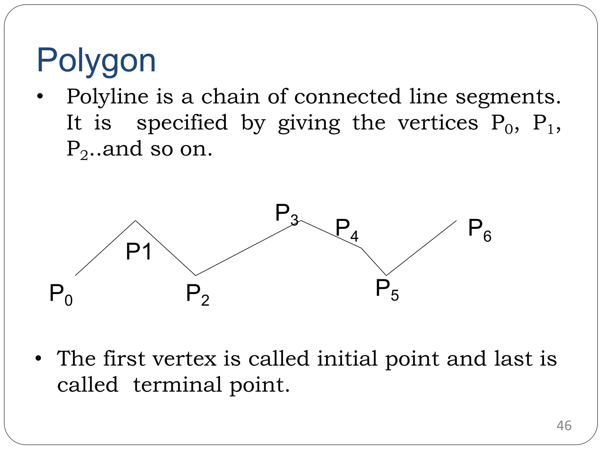 Polygon • Polyline is a chain of connected line segments. It is specified by giving the vertices P0, P1, P2..and so on. • The first vertex is called initial point and last is called terminal point. P0 P2 46 P1 P3 P4 P5 P6 