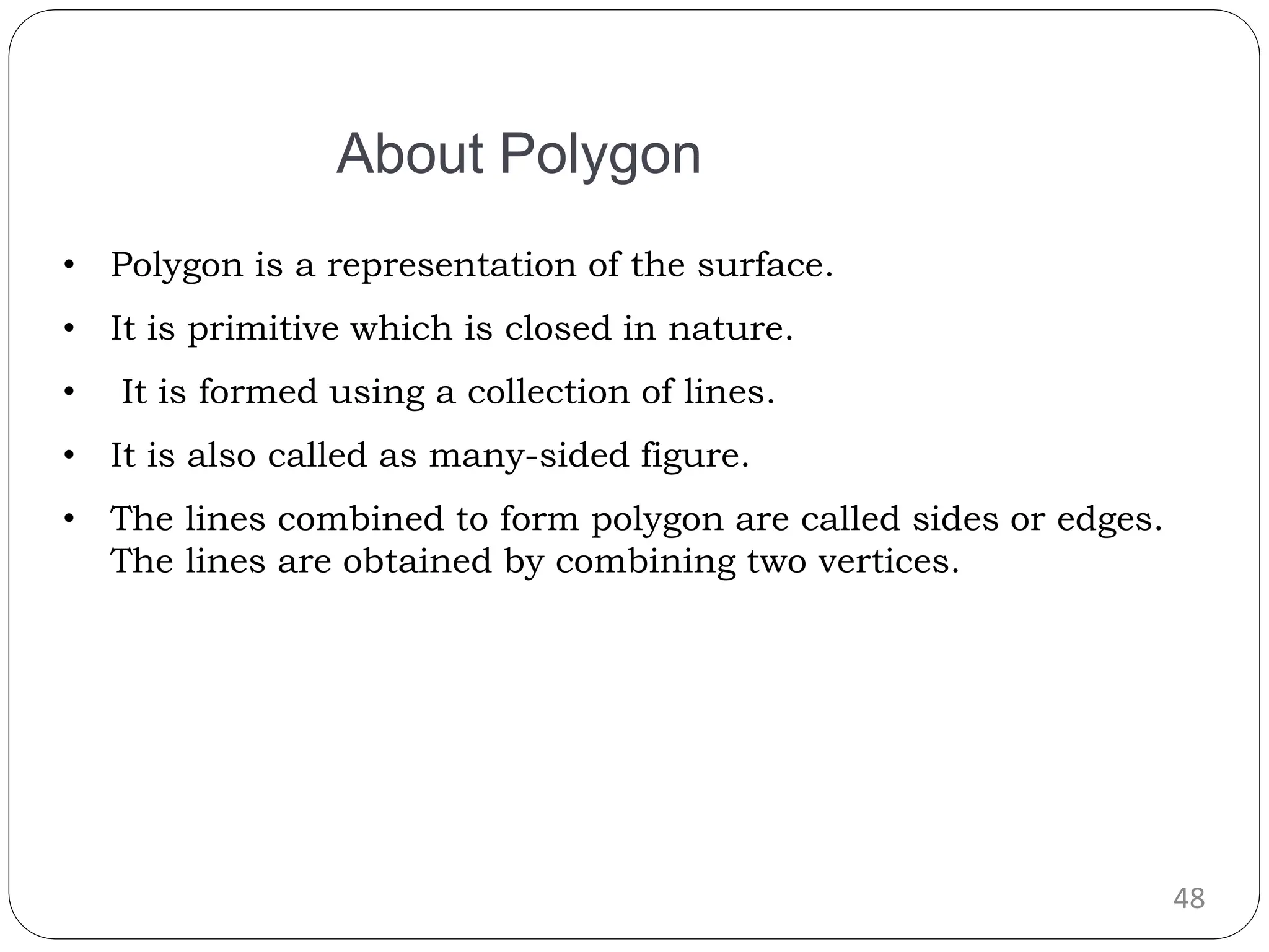 48 • Polygon is a representation of the surface. • It is primitive which is closed in nature. • It is formed using a collection of lines. • It is also called as many-sided figure. • The lines combined to form polygon are called sides or edges. The lines are obtained by combining two vertices. About Polygon 