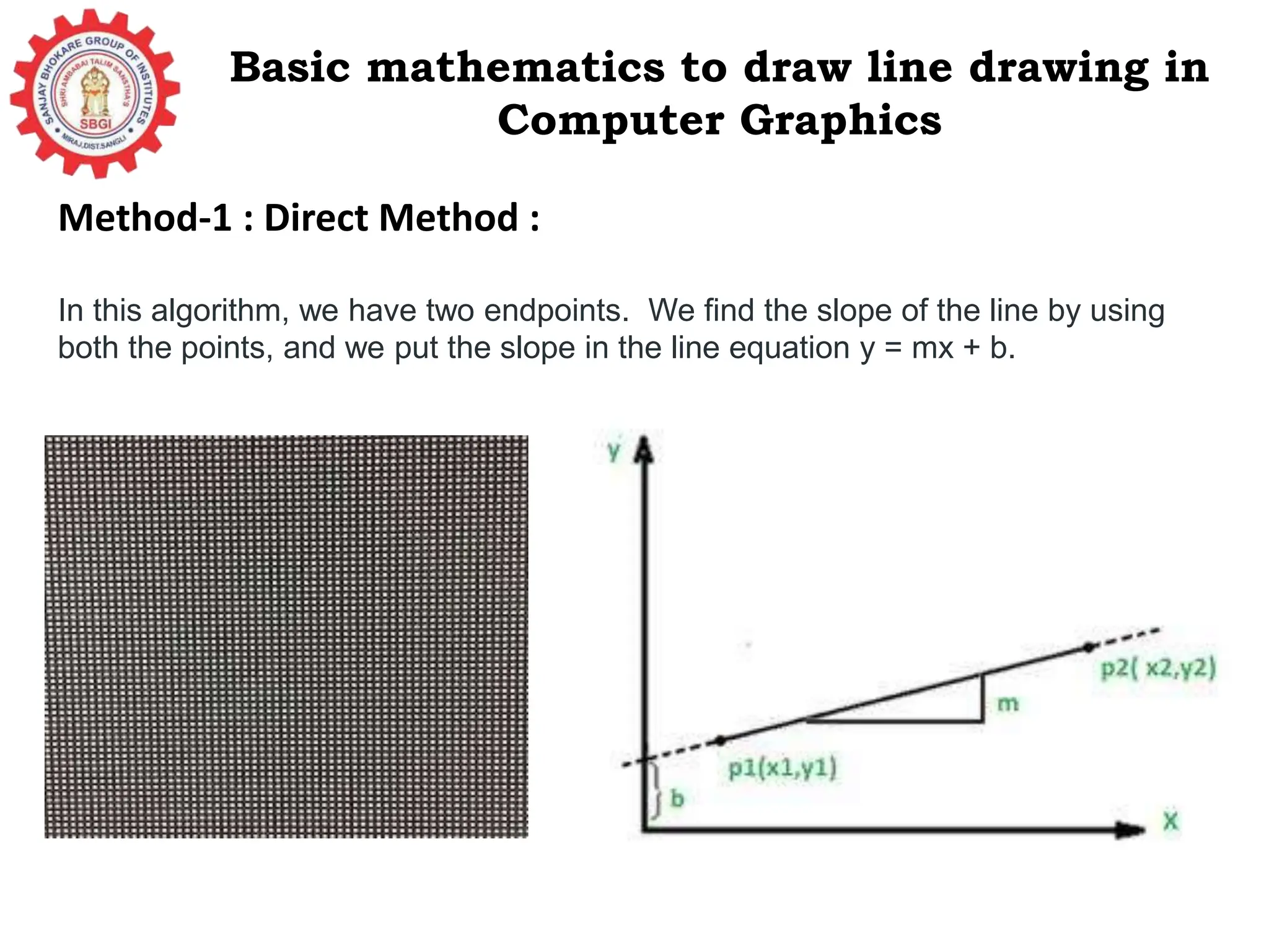 Basic mathematics to draw line drawing in Computer Graphics Method-1 : Direct Method : In this algorithm, we have two endpoints. We find the slope of the line by using both the points, and we put the slope in the line equation y = mx + b. 