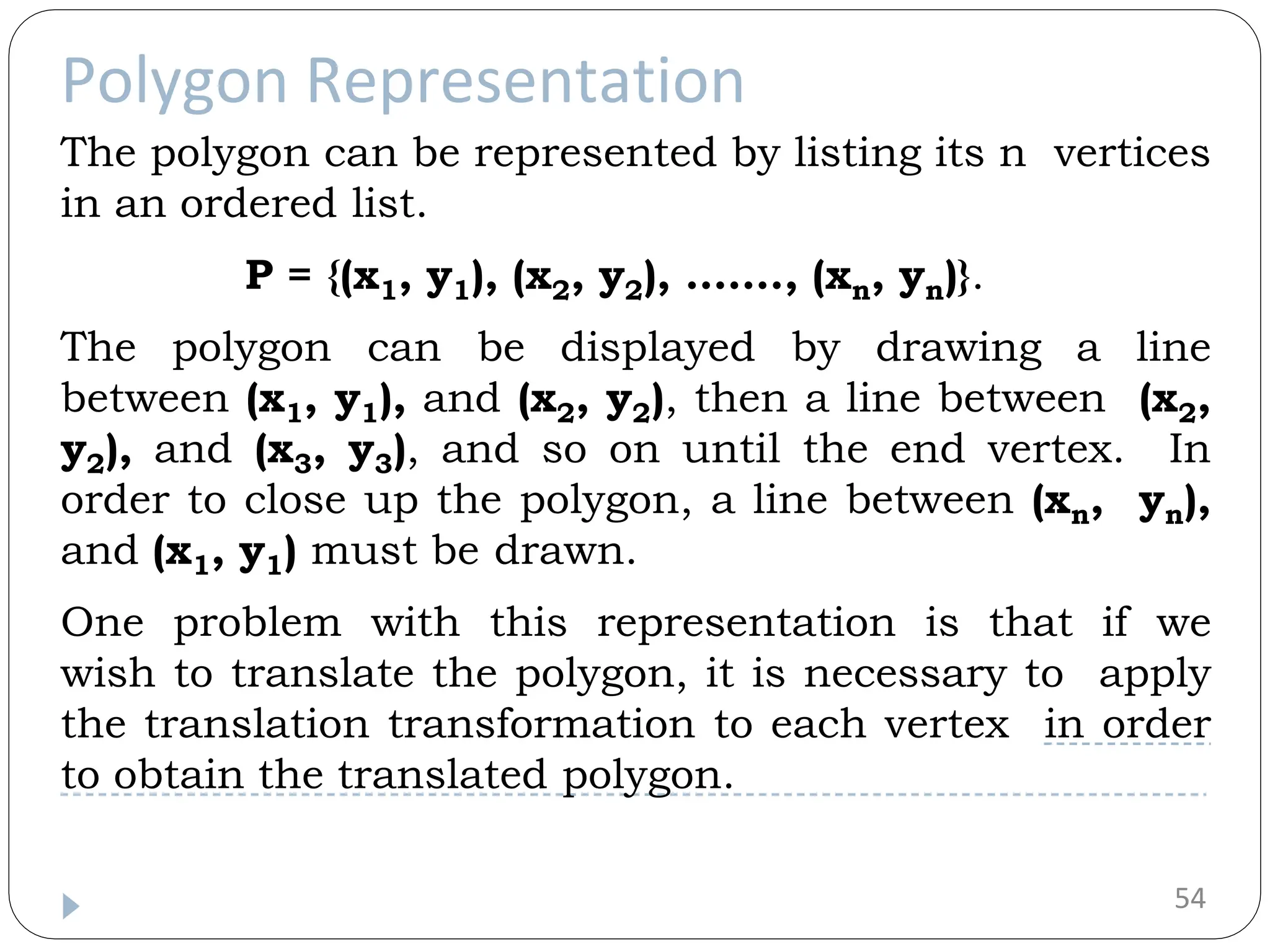 Polygon Representation 54 The polygon can be represented by listing its n vertices in an ordered list. P = {(x1, y1), (x2, y2), ……., (xn, yn)}. The polygon can be displayed by drawing a line between (x1, y1), and (x2, y2), then a line between (x2, y2), and (x3, y3), and so on until the end vertex. In order to close up the polygon, a line between (xn, yn), and (x1, y1) must be drawn. One problem with this representation is that if we wish to translate the polygon, it is necessary to apply the translation transformation to each vertex in order to obtain the translated polygon. 
