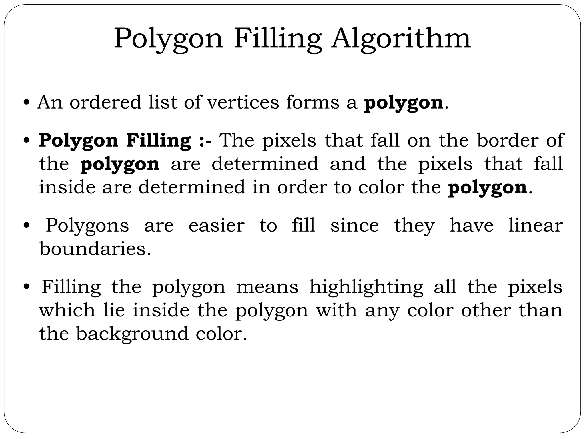 Polygon Filling Algorithm • An ordered list of vertices forms a polygon. • Polygon Filling :- The pixels that fall on the border of the polygon are determined and the pixels that fall inside are determined in order to color the polygon. • Polygons are easier to fill since they have linear boundaries. • Filling the polygon means highlighting all the pixels which lie inside the polygon with any color other than the background color. 