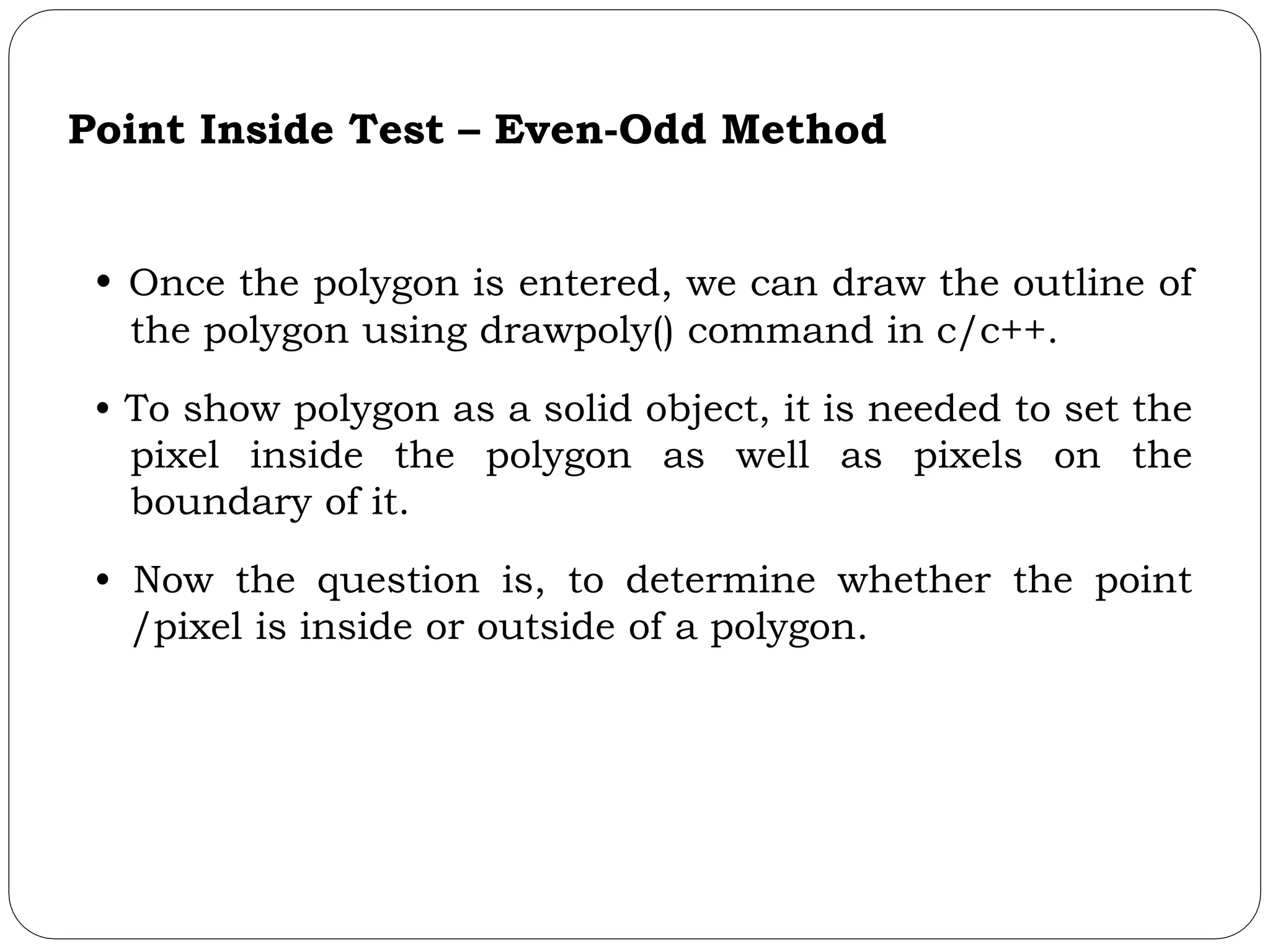 Point Inside Test – Even-Odd Method • Once the polygon is entered, we can draw the outline of the polygon using drawpoly() command in c/c++. • To show polygon as a solid object, it is needed to set the pixel inside the polygon as well as pixels on the boundary of it. • Now the question is, to determine whether the point /pixel is inside or outside of a polygon. 
