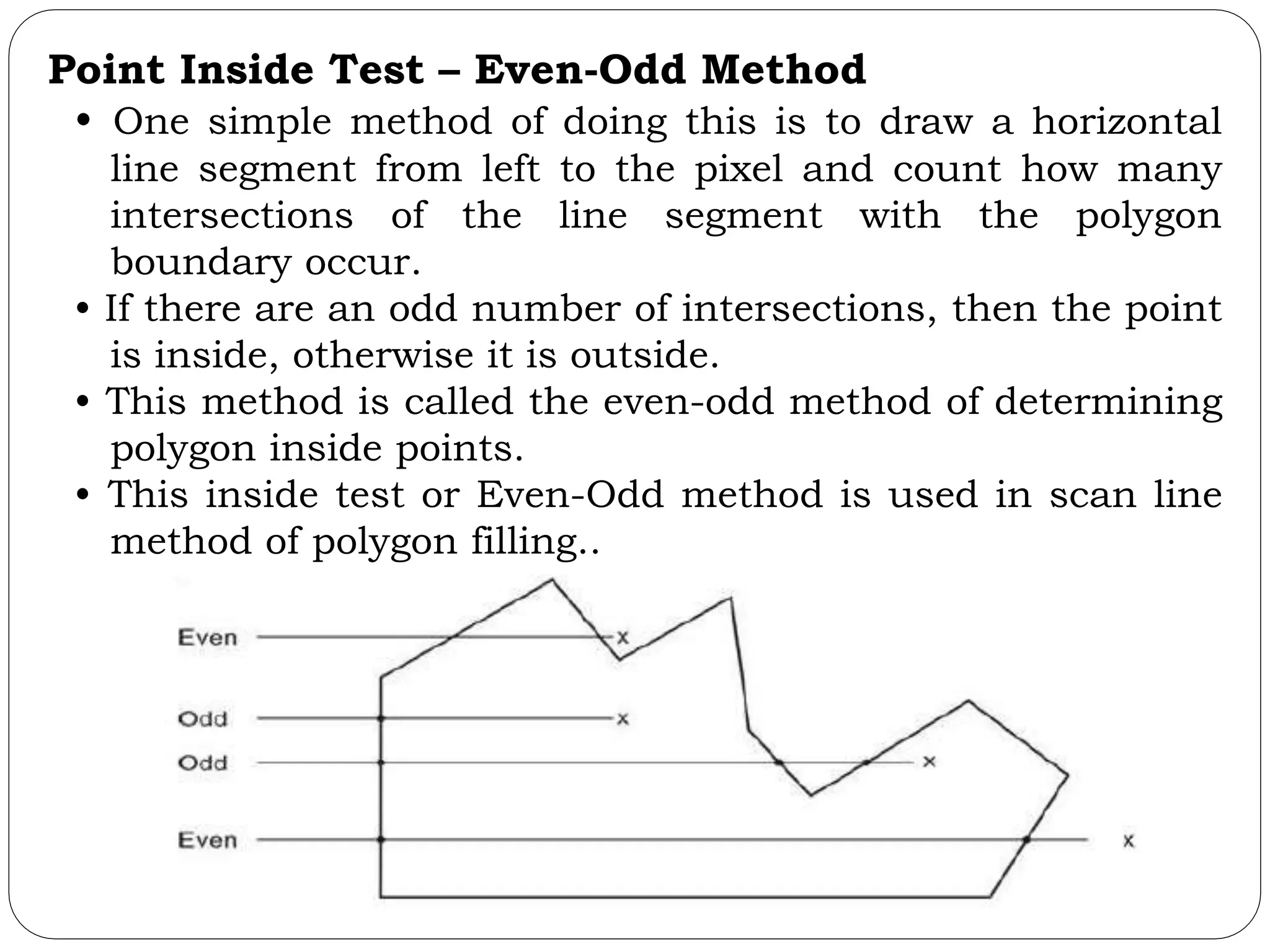 Point Inside Test – Even-Odd Method • One simple method of doing this is to draw a horizontal line segment from left to the pixel and count how many intersections of the line segment with the polygon boundary occur. • If there are an odd number of intersections, then the point is inside, otherwise it is outside. • This method is called the even-odd method of determining polygon inside points. • This inside test or Even-Odd method is used in scan line method of polygon filling.. 