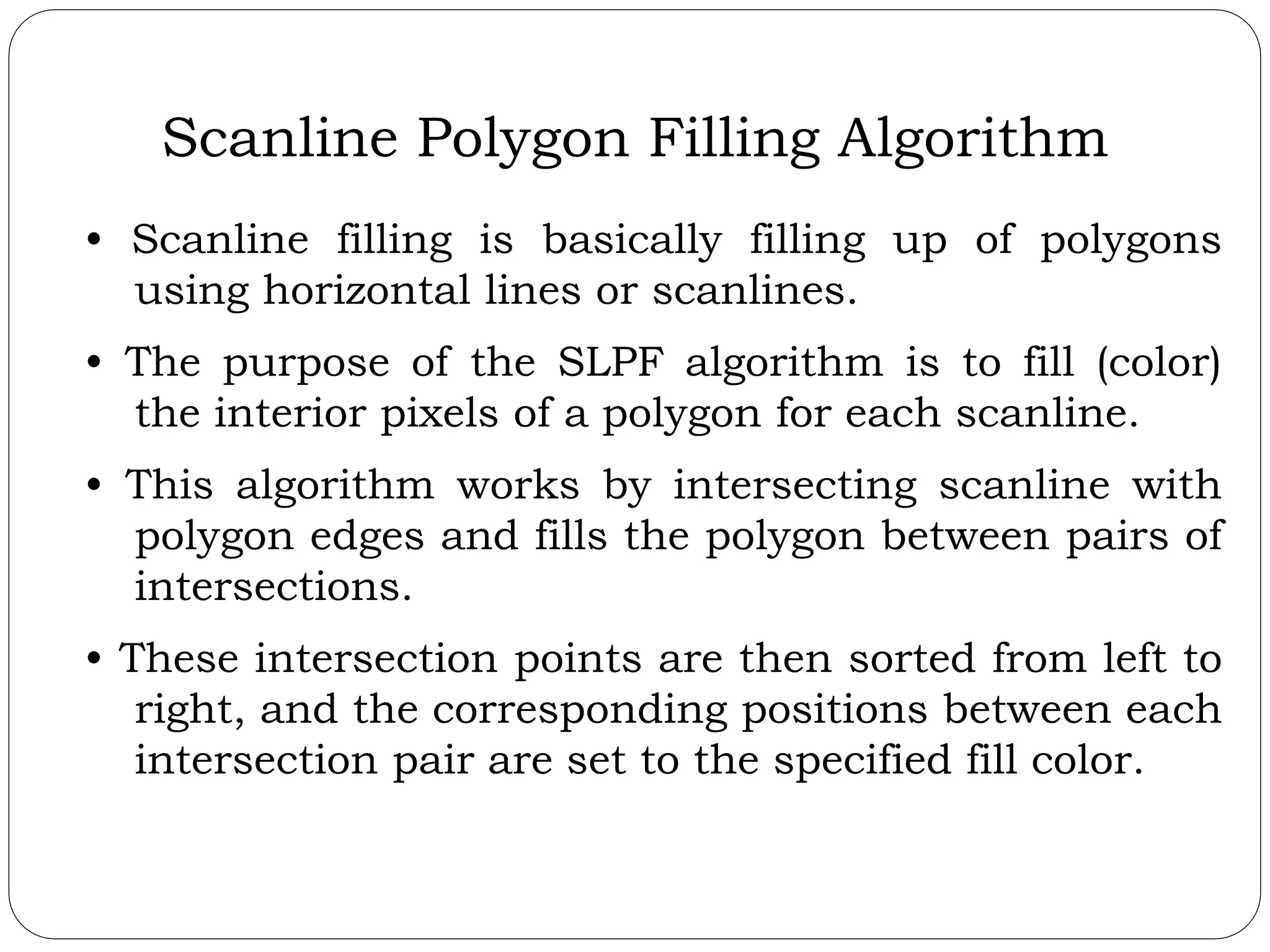 Scanline Polygon Filling Algorithm • Scanline filling is basically filling up of polygons using horizontal lines or scanlines. • The purpose of the SLPF algorithm is to fill (color) the interior pixels of a polygon for each scanline. • This algorithm works by intersecting scanline with polygon edges and fills the polygon between pairs of intersections. • These intersection points are then sorted from left to right, and the corresponding positions between each intersection pair are set to the specified fill color. 