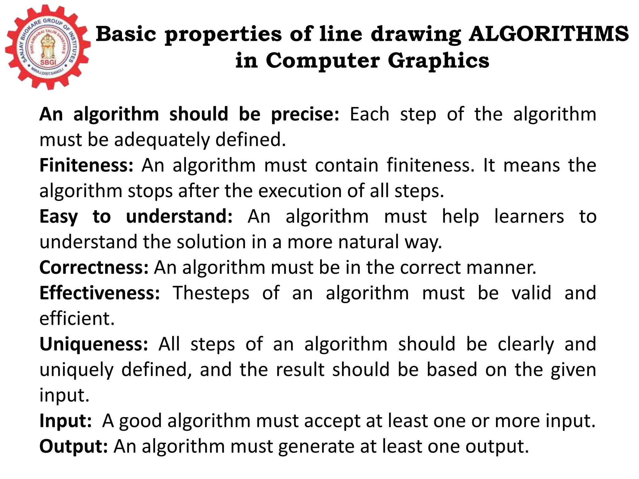 Basic properties of line drawing ALGORITHMS in Computer Graphics An algorithm should be precise: Each step of the algorithm must be adequately defined. Finiteness: An algorithm must contain finiteness. It means the algorithm stops after the execution of all steps. Easy to understand: An algorithm must help learners to understand the solution in a more natural way. Correctness: An algorithm must be in the correct manner. Effectiveness: Thesteps of an algorithm must be valid and efficient. Uniqueness: All steps of an algorithm should be clearly and uniquely defined, and the result should be based on the given input. Input: A good algorithm must accept at least one or more input. Output: An algorithm must generate at least one output. 