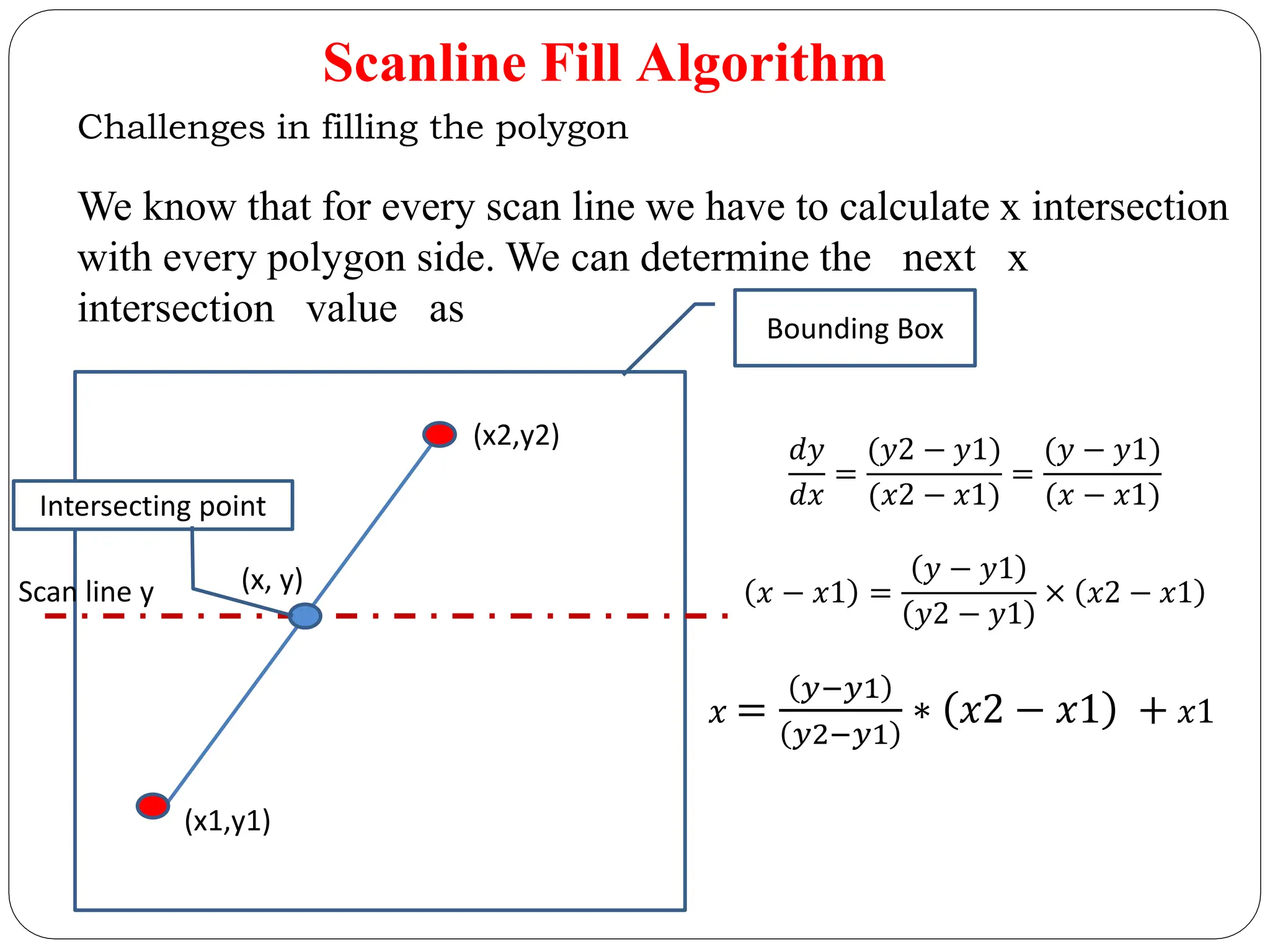 Scanline Fill Algorithm Challenges in filling the polygon We know that for every scan line we have to calculate x intersection with every polygon side. We can determine the next x intersection value as Bounding Box (x1,y1) (x2,y2) Intersecting point (x, y) Scan line y 𝑑𝑦 𝑑𝑥 = (𝑦2 − 𝑦1) (𝑥2 − 𝑥1) = (𝑦 − 𝑦1) (𝑥 − 𝑥1) 𝑥 − 𝑥1 = 𝑦 − 𝑦1 𝑦2 − 𝑦1 × 𝑥2 − 𝑥1 𝑥 = 𝑦−𝑦1 𝑦2−𝑦1 ∗ 𝑥2 − 𝑥1 + 𝑥1 