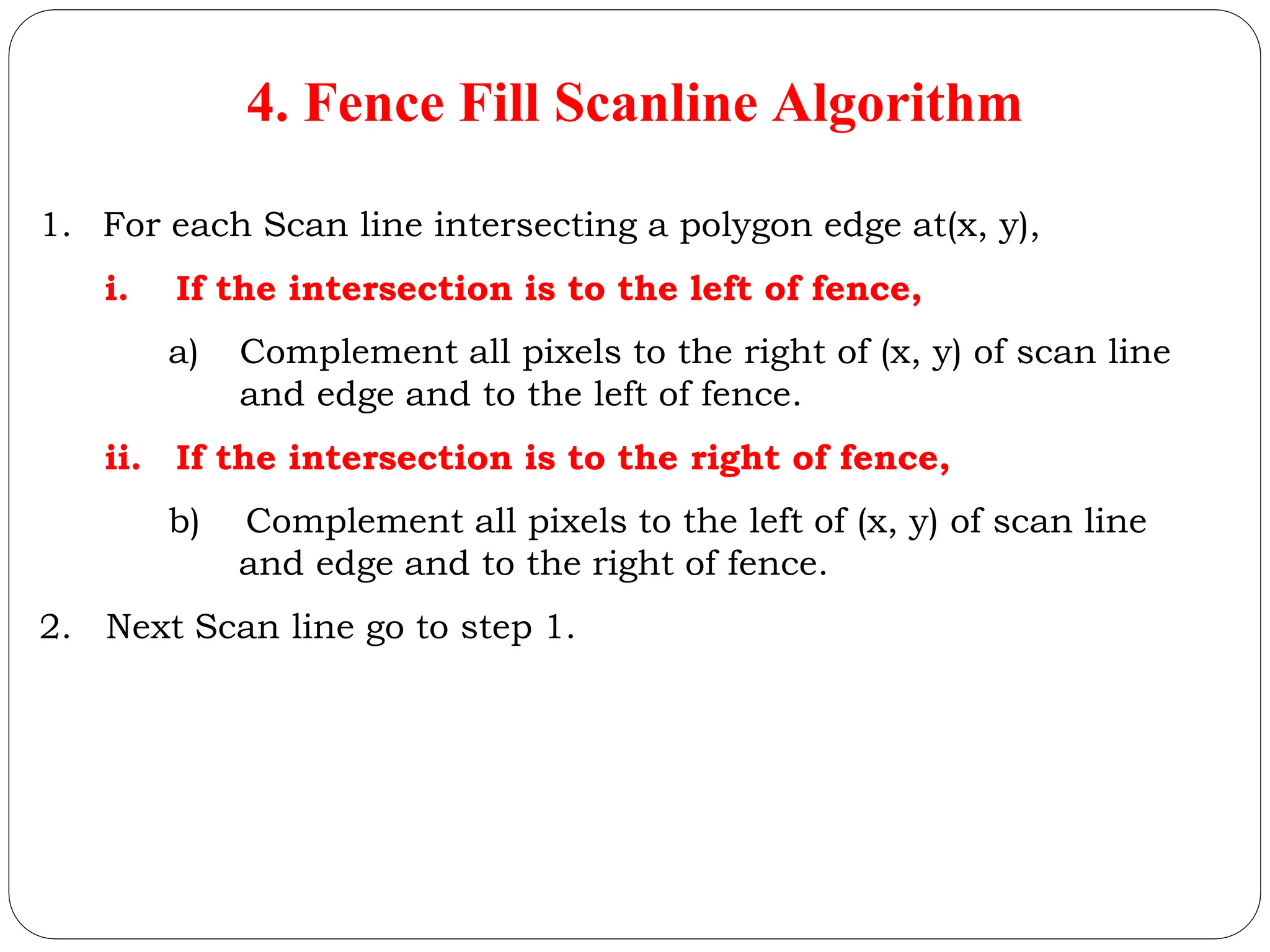 4. Fence Fill Scanline Algorithm 1. For each Scan line intersecting a polygon edge at(x, y), i. If the intersection is to the left of fence, a) Complement all pixels to the right of (x, y) of scan line and edge and to the left of fence. ii. If the intersection is to the right of fence, b) Complement all pixels to the left of (x, y) of scan line and edge and to the right of fence. 2. Next Scan line go to step 1. 