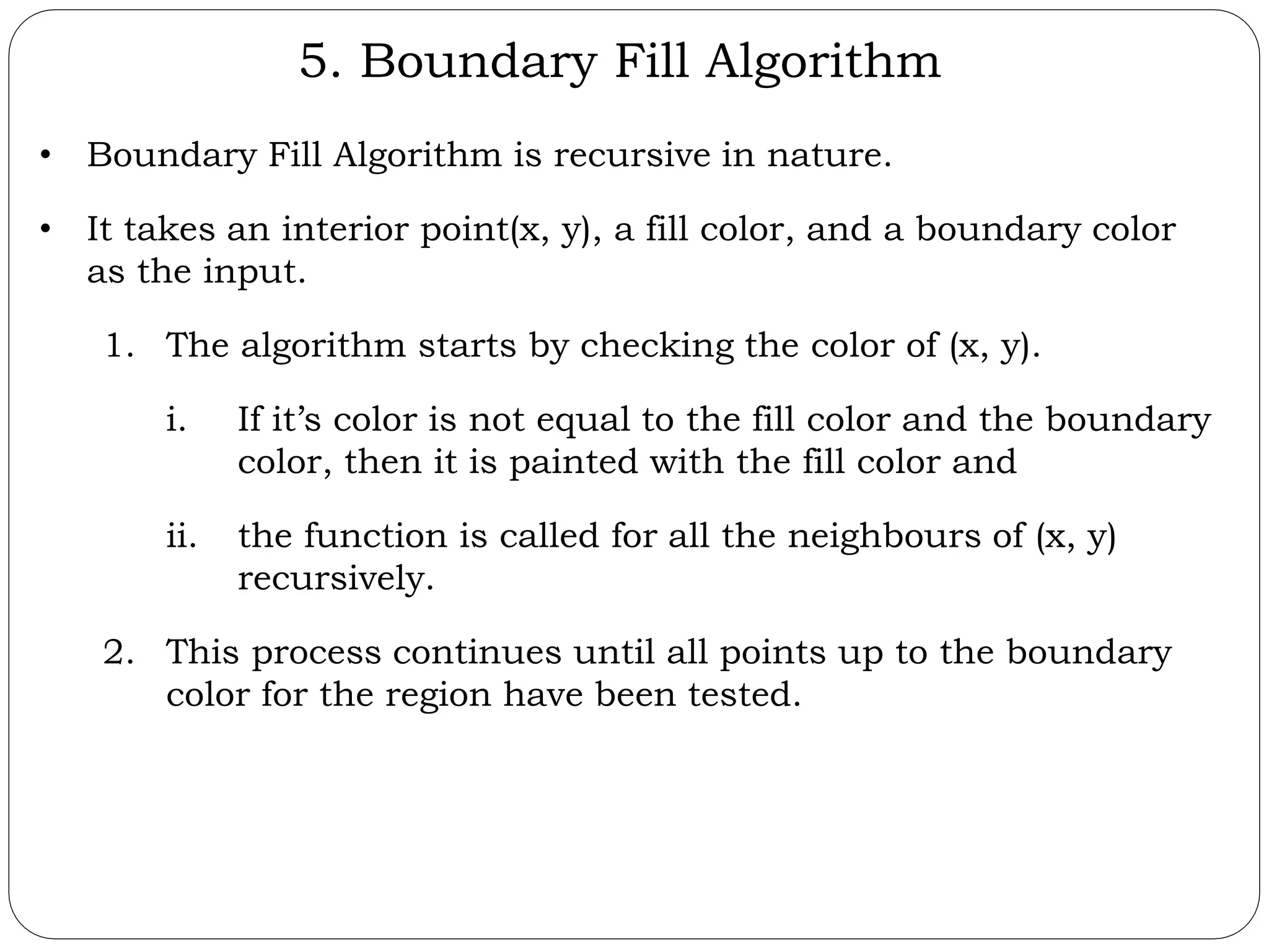 5. Boundary Fill Algorithm • Boundary Fill Algorithm is recursive in nature. • It takes an interior point(x, y), a fill color, and a boundary color as the input. 1. The algorithm starts by checking the color of (x, y). i. If it’s color is not equal to the fill color and the boundary color, then it is painted with the fill color and ii. the function is called for all the neighbours of (x, y) recursively. 2. This process continues until all points up to the boundary color for the region have been tested. 