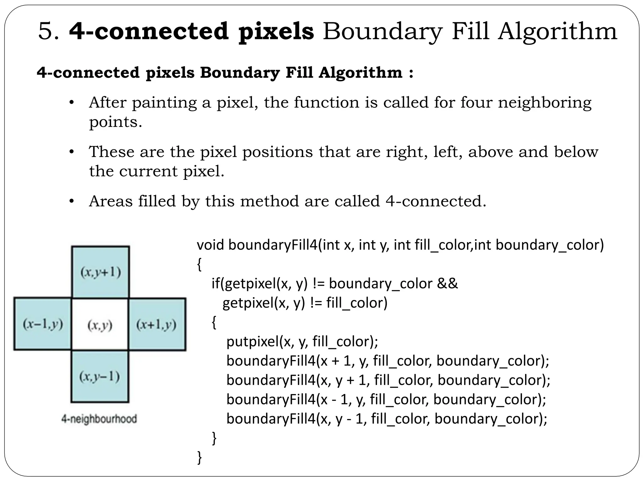 5. 4-connected pixels Boundary Fill Algorithm 4-connected pixels Boundary Fill Algorithm : • After painting a pixel, the function is called for four neighboring points. • These are the pixel positions that are right, left, above and below the current pixel. • Areas filled by this method are called 4-connected. void boundaryFill4(int x, int y, int fill_color,int boundary_color) { if(getpixel(x, y) != boundary_color && getpixel(x, y) != fill_color) { putpixel(x, y, fill_color); boundaryFill4(x + 1, y, fill_color, boundary_color); boundaryFill4(x, y + 1, fill_color, boundary_color); boundaryFill4(x - 1, y, fill_color, boundary_color); boundaryFill4(x, y - 1, fill_color, boundary_color); } } 