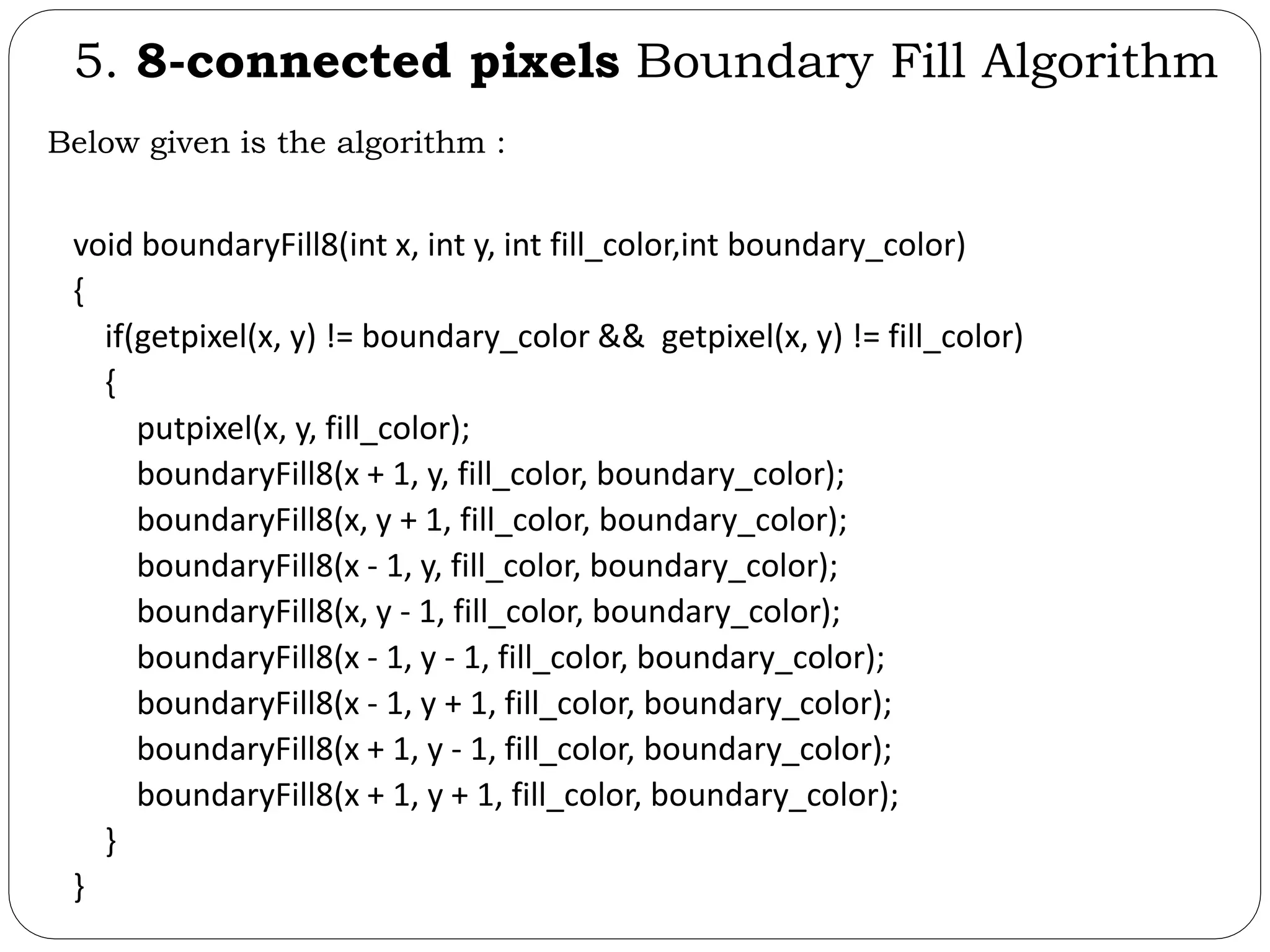 5. 8-connected pixels Boundary Fill Algorithm Below given is the algorithm : void boundaryFill8(int x, int y, int fill_color,int boundary_color) { if(getpixel(x, y) != boundary_color && getpixel(x, y) != fill_color) { putpixel(x, y, fill_color); boundaryFill8(x + 1, y, fill_color, boundary_color); boundaryFill8(x, y + 1, fill_color, boundary_color); boundaryFill8(x - 1, y, fill_color, boundary_color); boundaryFill8(x, y - 1, fill_color, boundary_color); boundaryFill8(x - 1, y - 1, fill_color, boundary_color); boundaryFill8(x - 1, y + 1, fill_color, boundary_color); boundaryFill8(x + 1, y - 1, fill_color, boundary_color); boundaryFill8(x + 1, y + 1, fill_color, boundary_color); } } 
