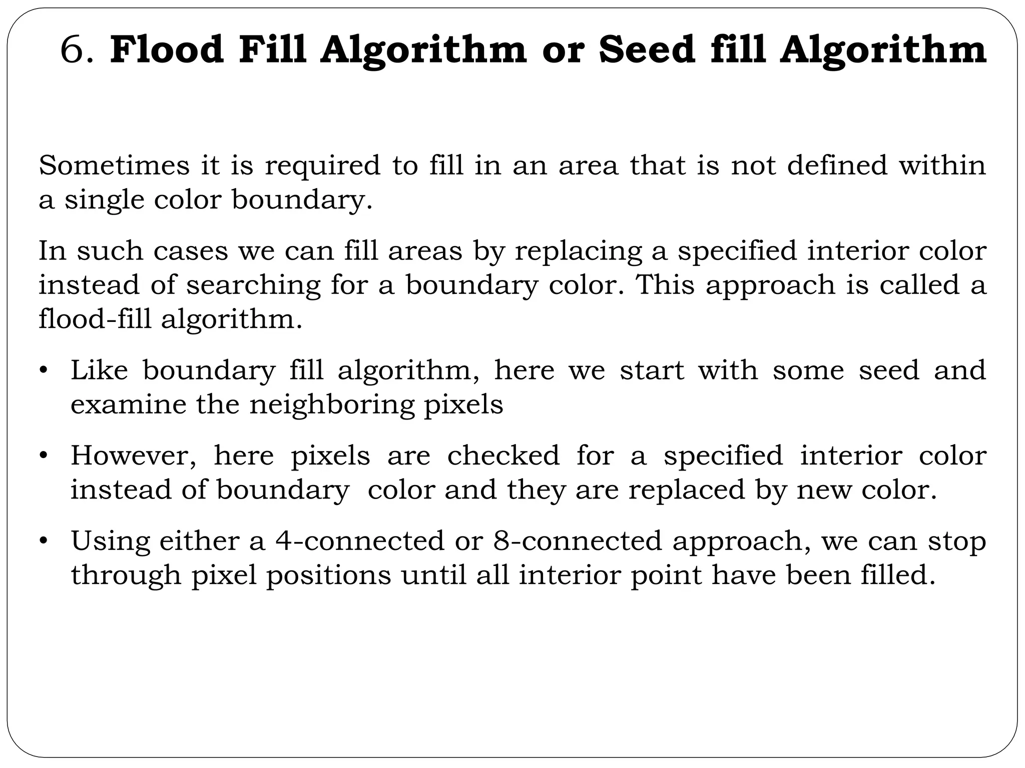 6. Flood Fill Algorithm or Seed fill Algorithm Sometimes it is required to fill in an area that is not defined within a single color boundary. In such cases we can fill areas by replacing a specified interior color instead of searching for a boundary color. This approach is called a flood-fill algorithm. • Like boundary fill algorithm, here we start with some seed and examine the neighboring pixels • However, here pixels are checked for a specified interior color instead of boundary color and they are replaced by new color. • Using either a 4-connected or 8-connected approach, we can stop through pixel positions until all interior point have been filled. 