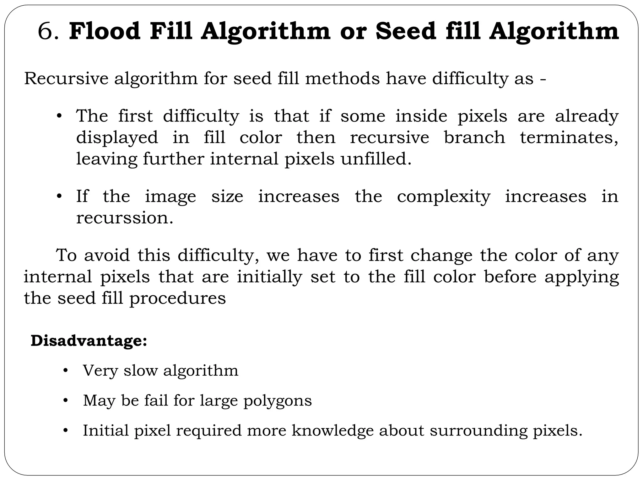 6. Flood Fill Algorithm or Seed fill Algorithm Recursive algorithm for seed fill methods have difficulty as - • The first difficulty is that if some inside pixels are already displayed in fill color then recursive branch terminates, leaving further internal pixels unfilled. • If the image size increases the complexity increases in recurssion. To avoid this difficulty, we have to first change the color of any internal pixels that are initially set to the fill color before applying the seed fill procedures Disadvantage: • Very slow algorithm • May be fail for large polygons • Initial pixel required more knowledge about surrounding pixels. 