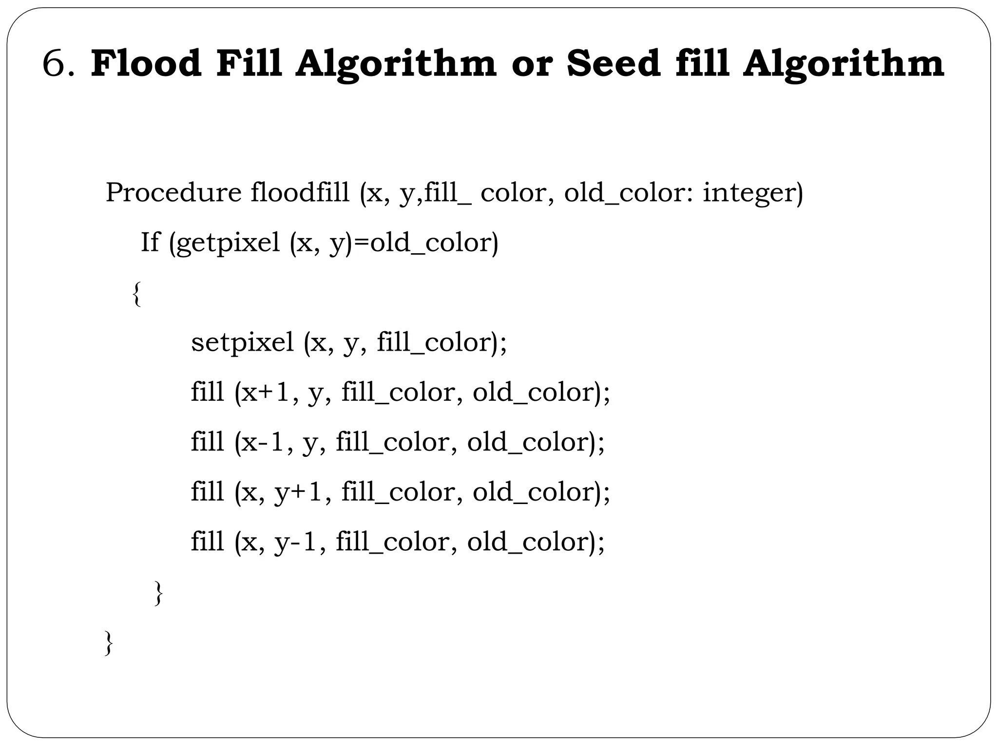 6. Flood Fill Algorithm or Seed fill Algorithm Procedure floodfill (x, y,fill_ color, old_color: integer) If (getpixel (x, y)=old_color) { setpixel (x, y, fill_color); fill (x+1, y, fill_color, old_color); fill (x-1, y, fill_color, old_color); fill (x, y+1, fill_color, old_color); fill (x, y-1, fill_color, old_color); } } 