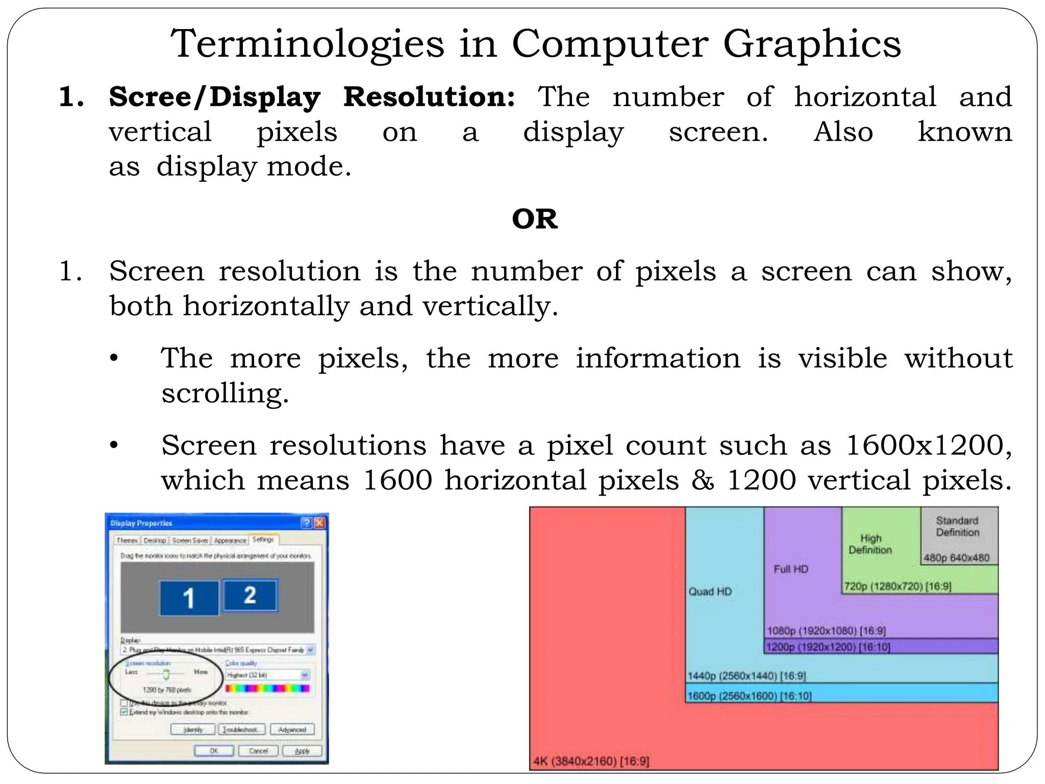 Terminologies in Computer Graphics 1. Scree/Display Resolution: The number of horizontal and vertical pixels on a display screen. Also known as display mode. OR 1. Screen resolution is the number of pixels a screen can show, both horizontally and vertically. • The more pixels, the more information is visible without scrolling. • Screen resolutions have a pixel count such as 1600x1200, which means 1600 horizontal pixels & 1200 vertical pixels. 