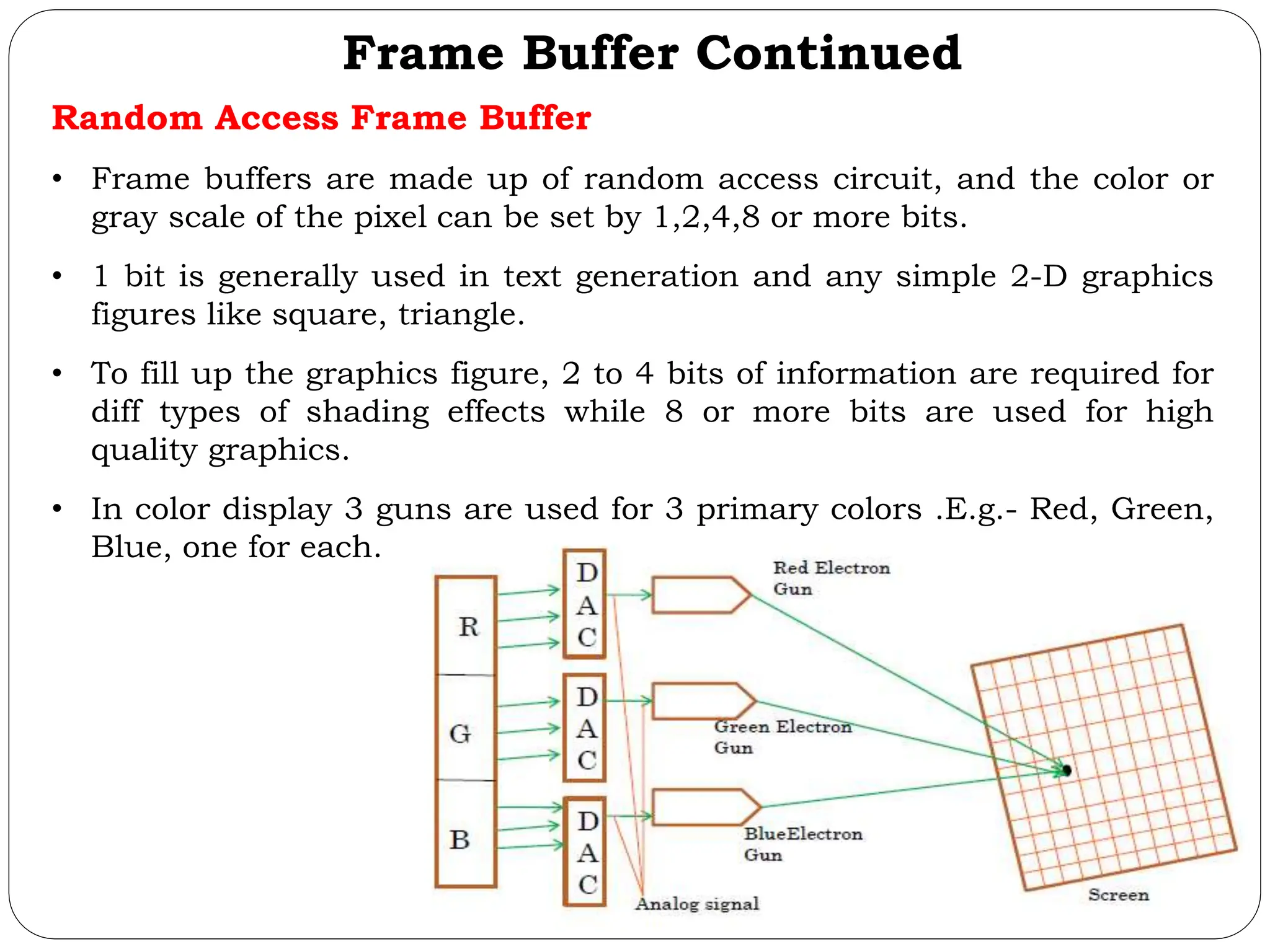 Frame Buffer Continued Random Access Frame Buffer • Frame buffers are made up of random access circuit, and the color or gray scale of the pixel can be set by 1,2,4,8 or more bits. • 1 bit is generally used in text generation and any simple 2-D graphics figures like square, triangle. • To fill up the graphics figure, 2 to 4 bits of information are required for diff types of shading effects while 8 or more bits are used for high quality graphics. • In color display 3 guns are used for 3 primary colors .E.g.- Red, Green, Blue, one for each. 