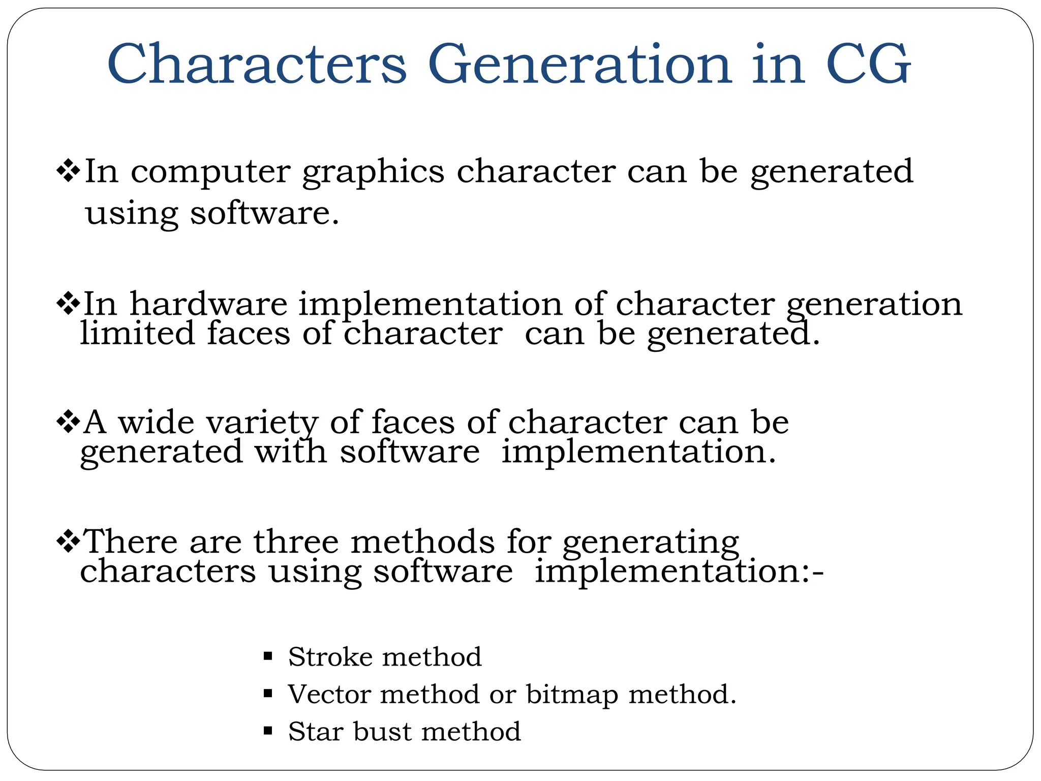 Characters Generation in CG In computer graphics character can be generated using software. In hardware implementation of character generation limited faces of character can be generated. A wide variety of faces of character can be generated with software implementation. There are three methods for generating characters using software implementation:-  Stroke method  Vector method or bitmap method.  Star bust method 