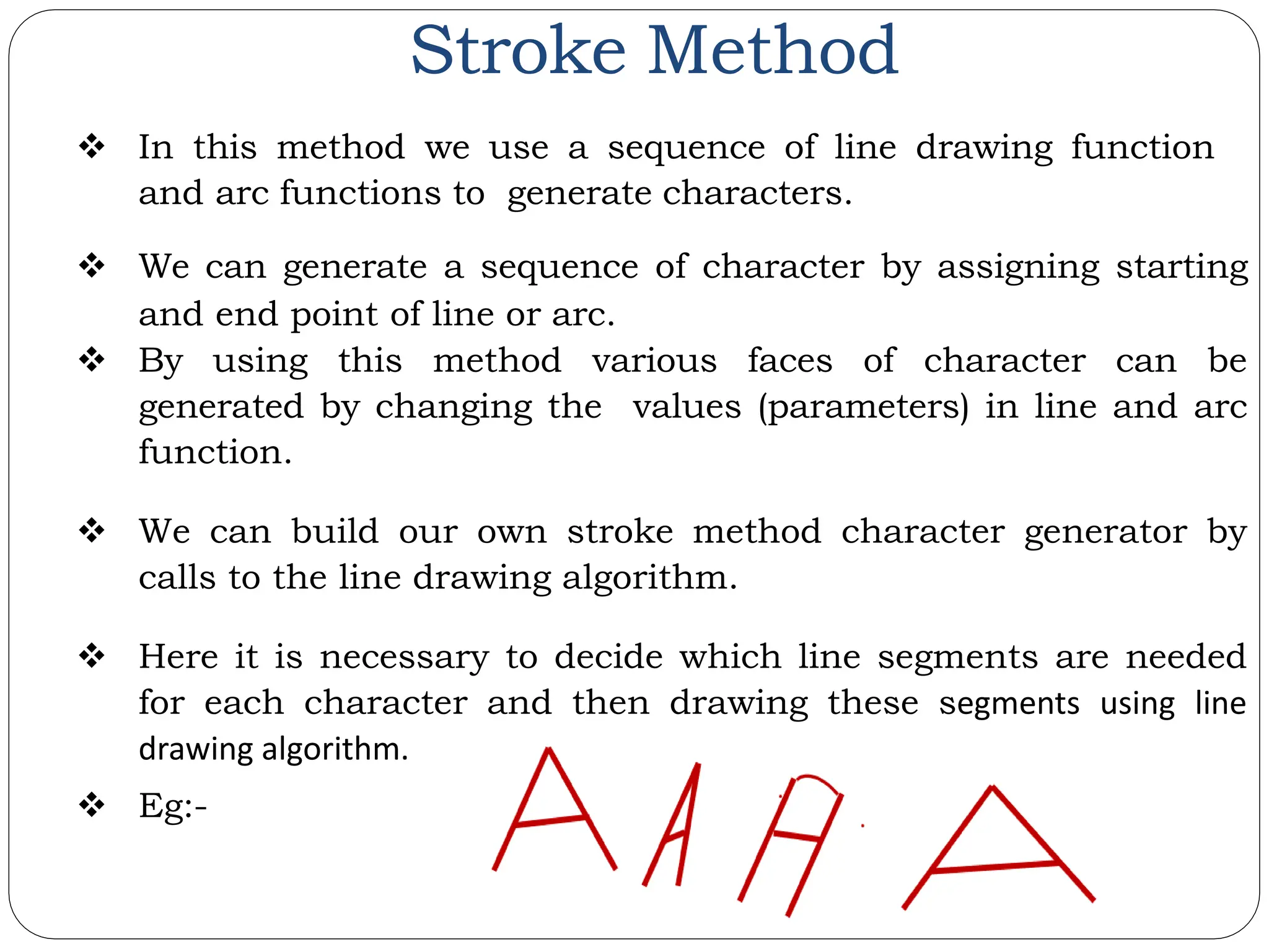 Stroke Method  In this method we use a sequence of line drawing function and arc functions to generate characters.  We can generate a sequence of character by assigning starting and end point of line or arc.  By using this method various faces of character can be generated by changing the values (parameters) in line and arc function.  We can build our own stroke method character generator by calls to the line drawing algorithm.  Here it is necessary to decide which line segments are needed for each character and then drawing these segments using line drawing algorithm.  Eg:- 