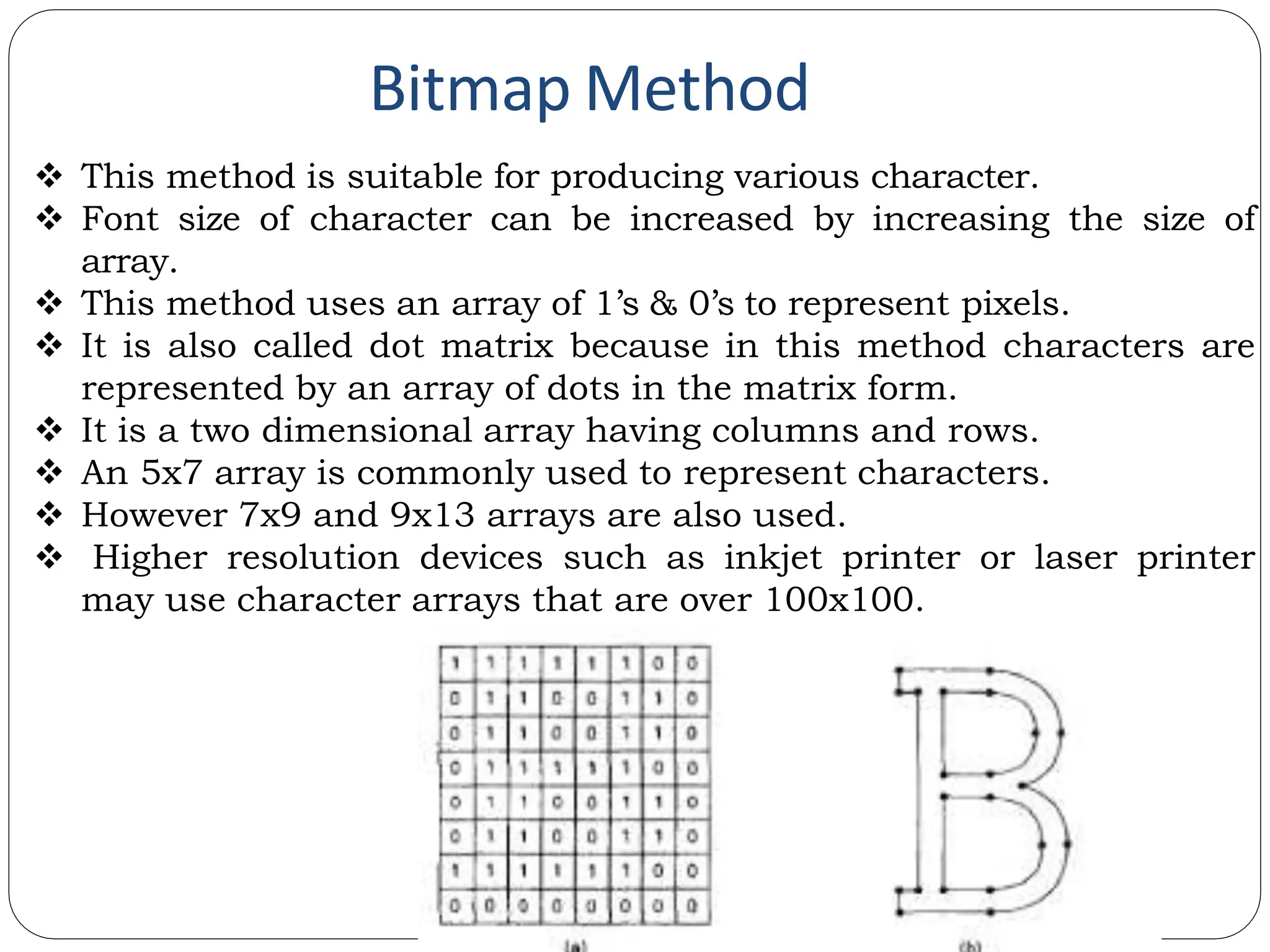 Bitmap Method  This method is suitable for producing various character.  Font size of character can be increased by increasing the size of array.  This method uses an array of 1’s & 0’s to represent pixels.  It is also called dot matrix because in this method characters are represented by an array of dots in the matrix form.  It is a two dimensional array having columns and rows.  An 5x7 array is commonly used to represent characters.  However 7x9 and 9x13 arrays are also used.  Higher resolution devices such as inkjet printer or laser printer may use character arrays that are over 100x100. 