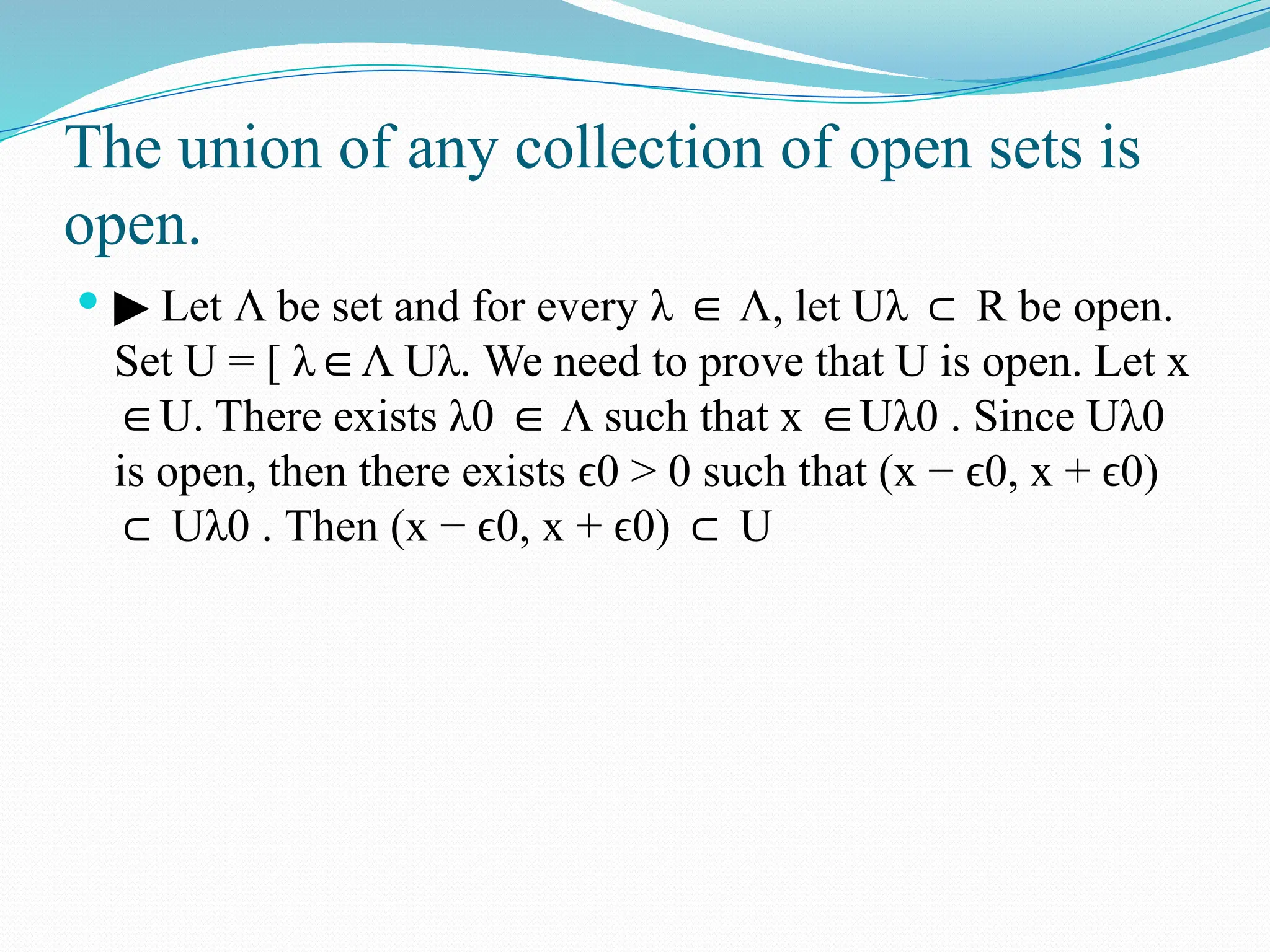 The union of any collection of open sets is
open.
 ▶ Let Λ be set and for every λ Λ,
∈ let Uλ ⊂ R be open.
Set U = [ λ Λ
∈ Uλ. We need to prove that U is open. Let x
U. There exists
∈ λ0 Λ
∈ such that x U
∈ λ0 . Since Uλ0
is open, then there exists 0 > 0
ϵ such that (x − 0,
ϵ x + 0)
ϵ
⊂ Uλ0 . Then (x − 0,
ϵ x + 0)
ϵ ⊂ U
 