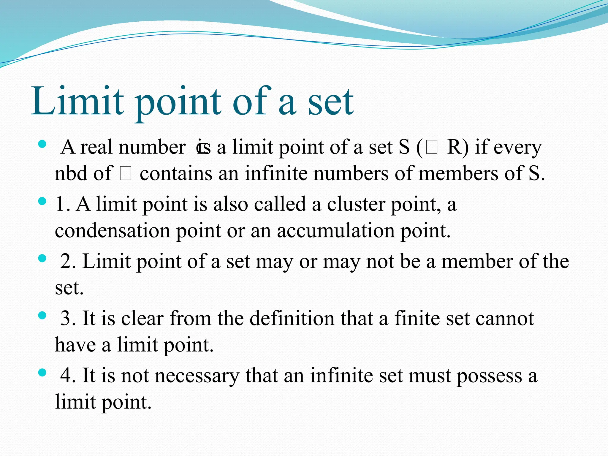 Limit point of a set
 A real number is a limit point of a set S (⊂ R) if every
⊂
nbd of 𝜉 contains an infinite numbers of members of S.
 1. A limit point is also called a cluster point, a
condensation point or an accumulation point.
 2. Limit point of a set may or may not be a member of the
set.
 3. It is clear from the definition that a finite set cannot
have a limit point.
 4. It is not necessary that an infinite set must possess a
limit point.
 