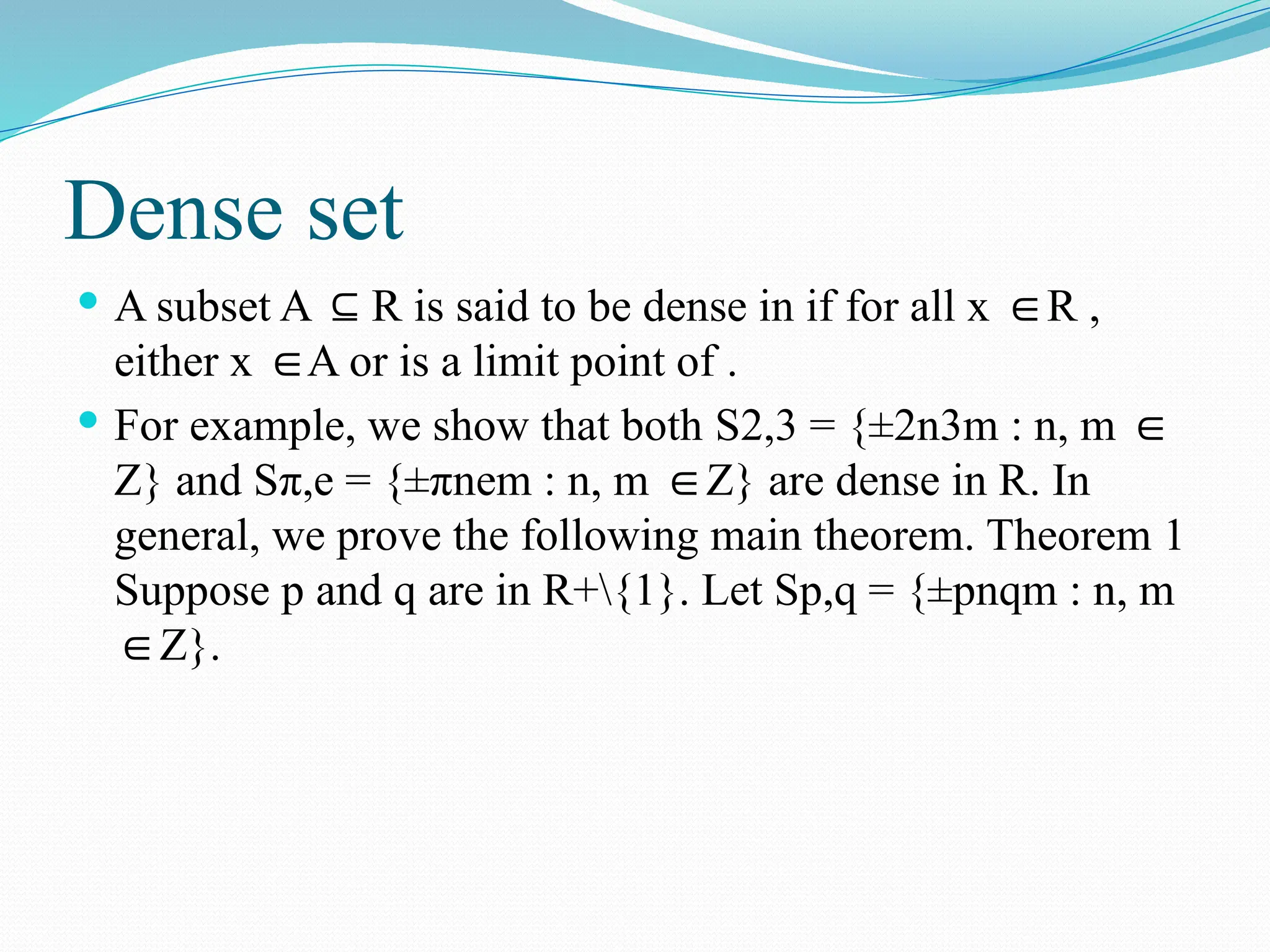 Dense set
 A subset A R is said to be dense in if for all x R ,
⊆ ∈
either x A or is a limit point of .
∈
 For example, we show that both S2,3 = {±2n3m : n, m ∈
Z} and Sπ,e = {±πnem : n, m Z} are dense in R. In
∈
general, we prove the following main theorem. Theorem 1
Suppose p and q are in R+{1}. Let Sp,q = {±pnqm : n, m
Z}.
∈
 