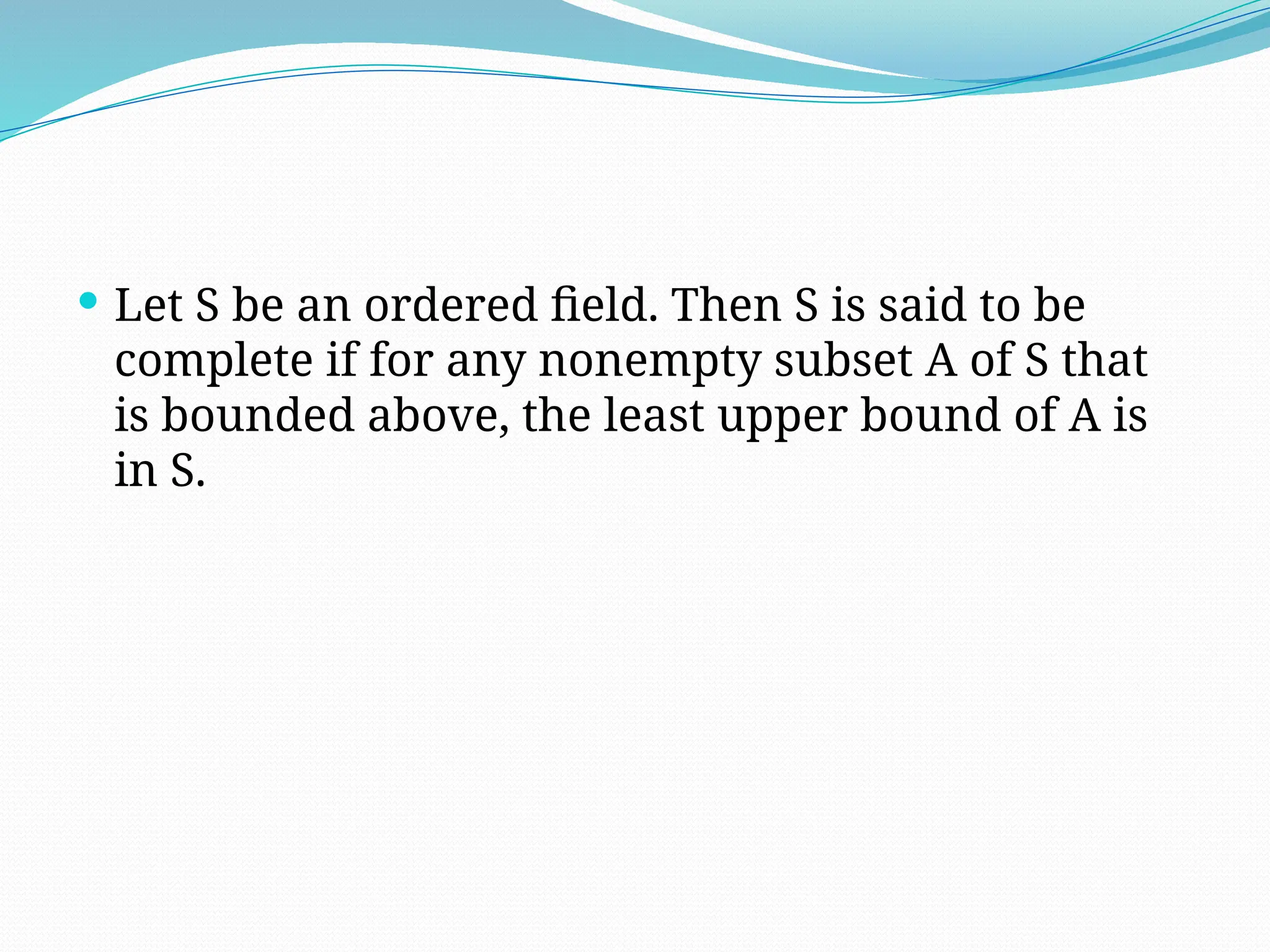 Let S be an ordered field. Then S is said to be
complete if for any nonempty subset A of S that
is bounded above, the least upper bound of A is
in S.
 