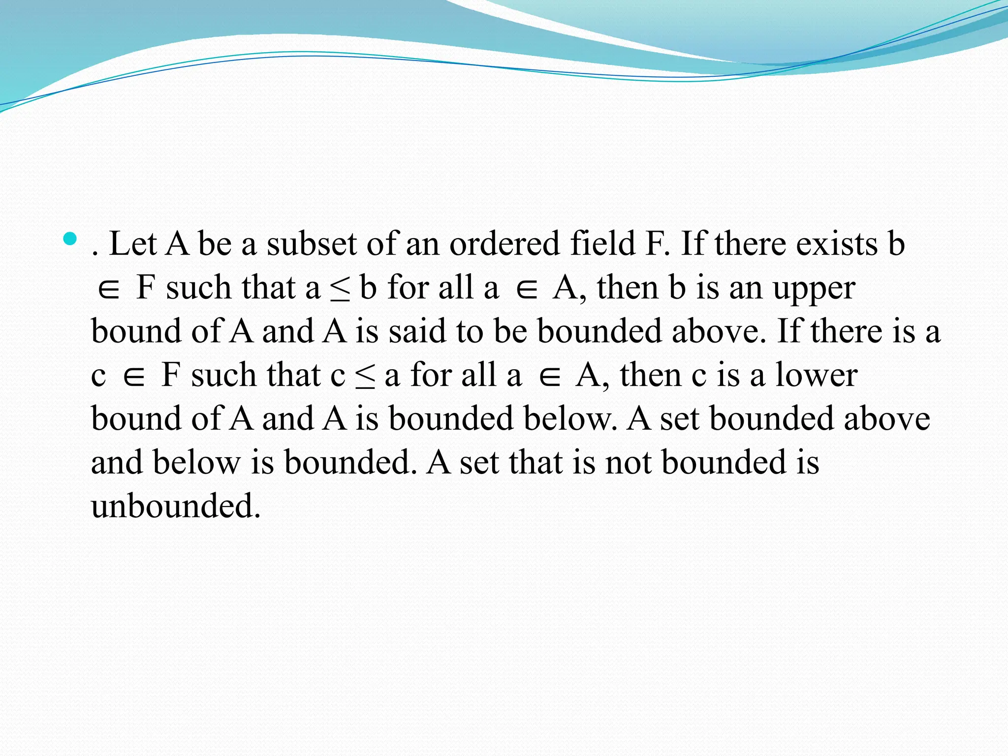  . Let A be a subset of an ordered field F. If there exists b
F such that a ≤ b for all a A, then b is an upper
∈ ∈
bound of A and A is said to be bounded above. If there is a
c F such that c ≤ a for all a A, then c is a lower
∈ ∈
bound of A and A is bounded below. A set bounded above
and below is bounded. A set that is not bounded is
unbounded.
 