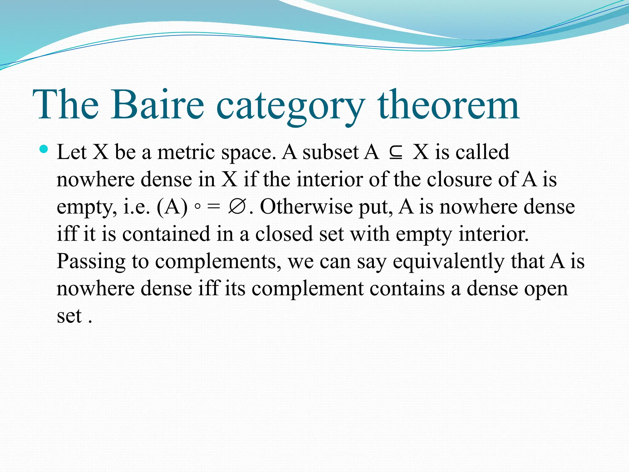 The Baire category theorem
 Let X be a metric space. A subset A X is called
⊆
nowhere dense in X if the interior of the closure of A is
empty, i.e. (A) ◦ = . Otherwise put, A is nowhere dense
∅
iff it is contained in a closed set with empty interior.
Passing to complements, we can say equivalently that A is
nowhere dense iff its complement contains a dense open
set .
 