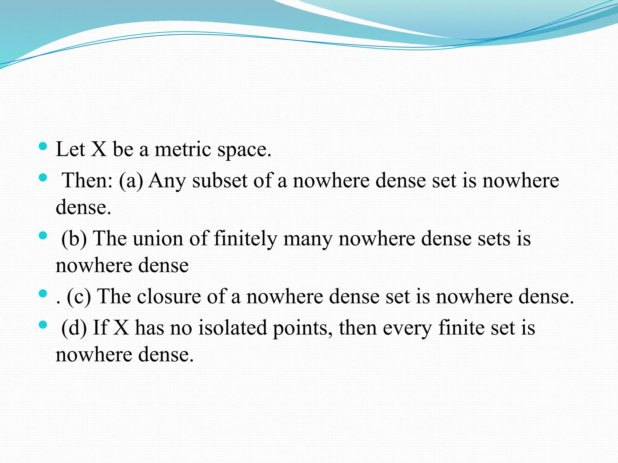  Let X be a metric space.
 Then: (a) Any subset of a nowhere dense set is nowhere
dense.
 (b) The union of finitely many nowhere dense sets is
nowhere dense
 . (c) The closure of a nowhere dense set is nowhere dense.
 (d) If X has no isolated points, then every finite set is
nowhere dense.
 