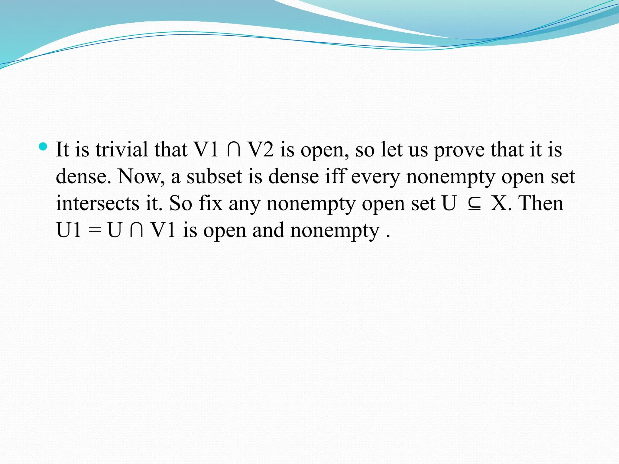  It is trivial that V1 ∩ V2 is open, so let us prove that it is
dense. Now, a subset is dense iff every nonempty open set
intersects it. So fix any nonempty open set U X. Then
⊆
U1 = U ∩ V1 is open and nonempty .
 