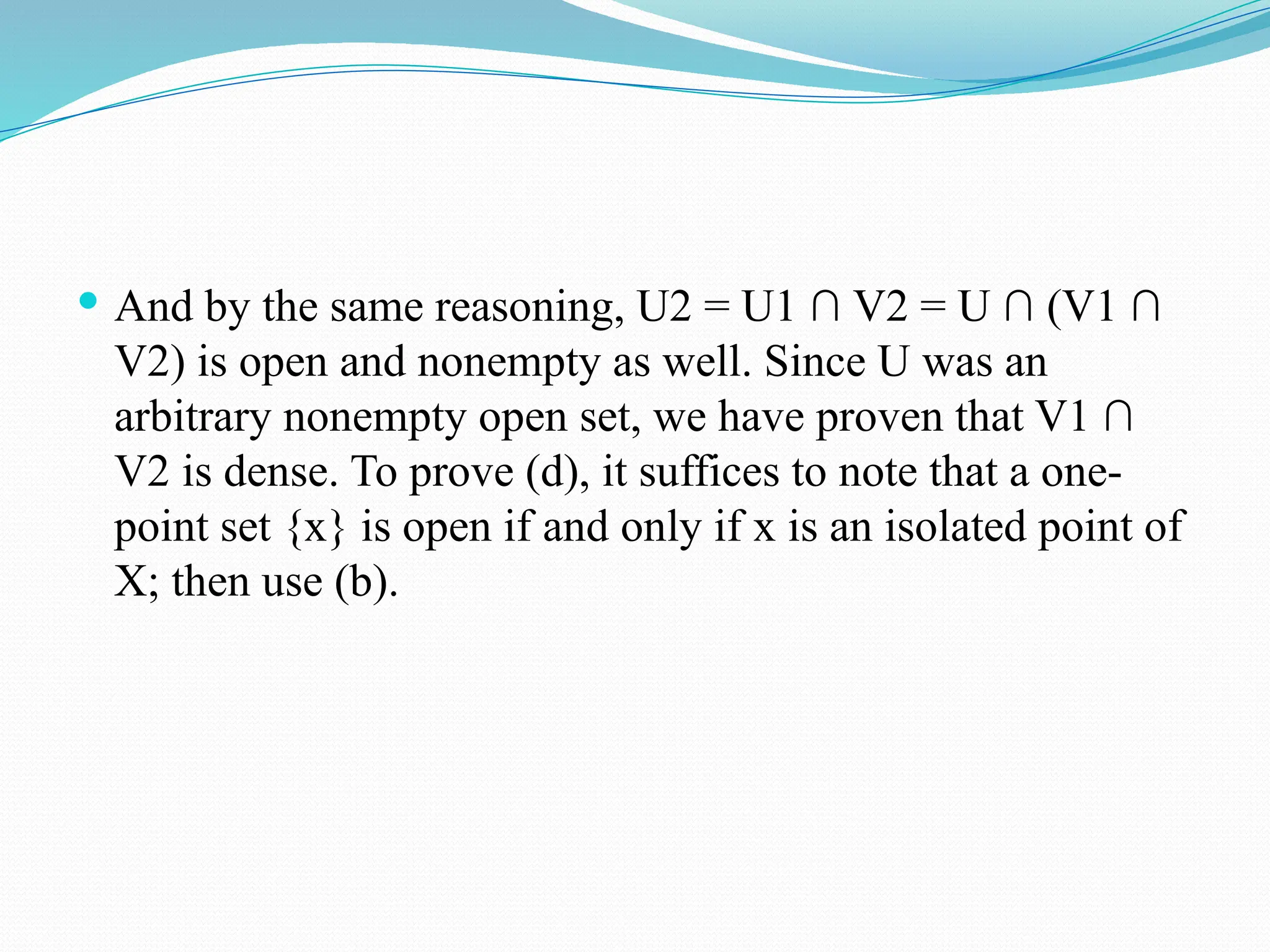  And by the same reasoning, U2 = U1 ∩ V2 = U ∩ (V1 ∩
V2) is open and nonempty as well. Since U was an
arbitrary nonempty open set, we have proven that V1 ∩
V2 is dense. To prove (d), it suffices to note that a one-
point set {x} is open if and only if x is an isolated point of
X; then use (b).
 
