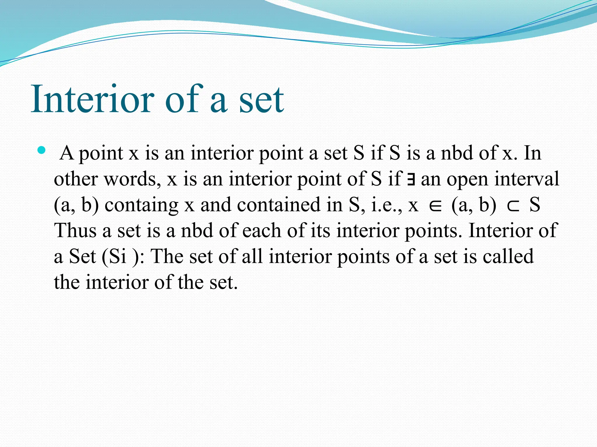 Interior of a set
 A point x is an interior point a set S if S is a nbd of x. In
other words, x is an interior point of S if an open interval
∃
(a, b) containg x and contained in S, i.e., x (a, b) S
∈ ⊂
Thus a set is a nbd of each of its interior points. Interior of
a Set (Si ): The set of all interior points of a set is called
the interior of the set.
 