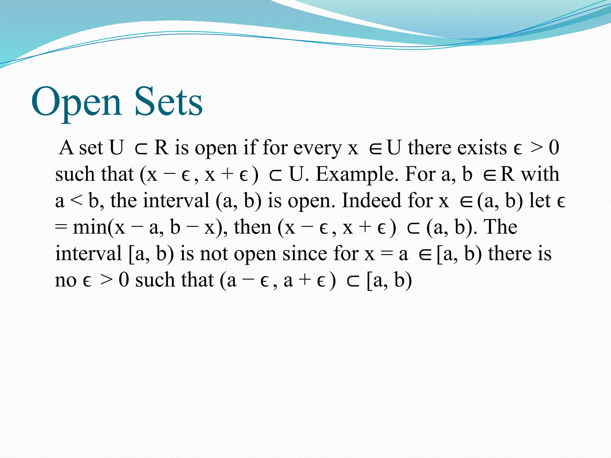 Open Sets
A set U R is open if for every x U there exists > 0
⊂ ∈ ϵ
such that (x − , x + ) U. Example. For a, b R with
ϵ ϵ ⊂ ∈
a < b, the interval (a, b) is open. Indeed for x (a, b) let
∈ ϵ
= min(x − a, b − x), then (x − , x + ) (a, b). The
ϵ ϵ ⊂
interval [a, b) is not open since for x = a [a, b) there is
∈
no > 0 such that (a − , a + ) [a, b)
ϵ ϵ ϵ ⊂
 