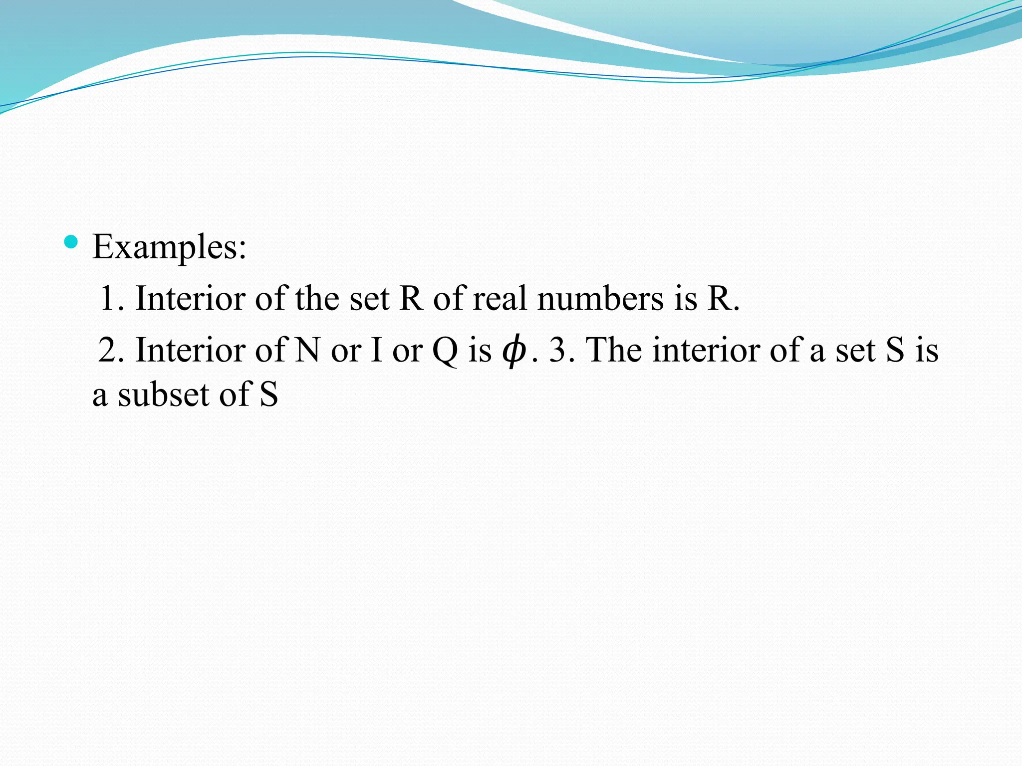  Examples:
1. Interior of the set R of real numbers is R.
2. Interior of N or I or Q is . 3. The interior of a set S is
𝜙
a subset of S
 