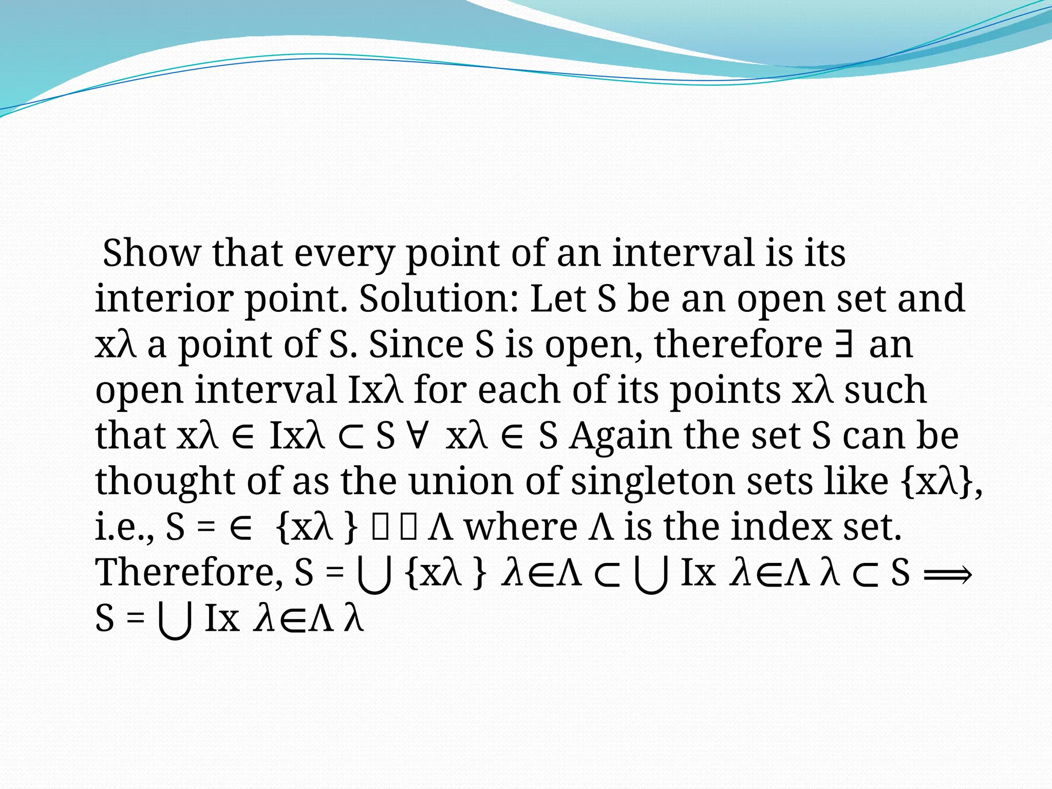 Show that every point of an interval is its
interior point. Solution: Let S be an open set and
xλ a point of S. Since S is open, therefore an
∃
open interval Ixλ for each of its points xλ such
that xλ Ixλ S xλ S Again the set S can be
∈ ⊂ ∀ ∈
thought of as the union of singleton sets like {xλ},
i.e., S = {xλ } 𝜆∈ Λ where Λ is the index set.
∈
Therefore, S = {xλ } Λ Ix Λ λ S
⋃ 𝜆∈ ⊂ ⋃ 𝜆∈ ⊂ ⟹
S = Ix Λ λ
⋃ 𝜆∈
 