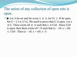 The union of any collection of open sets is
open.
 ▶ Let Λ be set and for every λ Λ,
∈ let Uλ ⊂ R be open.
Set U = [ λ Λ
∈ Uλ. We need to prove that U is open. Let x
U. There exists
∈ λ0 Λ
∈ such that x U
∈ λ0 . Since Uλ0
is open, then there exists 0 > 0
ϵ such that (x − 0,
ϵ x + 0)
ϵ
⊂ Uλ0 . Then (x − 0,
ϵ x + 0)
ϵ ⊂ U
 