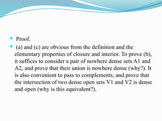  Proof.
 (a) and (c) are obvious from the definition and the
elementary properties of closure and interior. To prove (b),
it suffices to consider a pair of nowhere dense sets A1 and
A2, and prove that their union is nowhere dense (why?). It
is also convenient to pass to complements, and prove that
the intersection of two dense open sets V1 and V2 is dense
and open (why is this equivalent?).
 