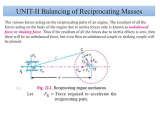 UNIT-II Balancing of Reciprocating Masses
The various forces acting on the reciprocating parts of an engine. The resultant of all the
forces acting on the body of the engine due to inertia forces only is known as unbalanced
force or shaking force. Thus if the resultant of all the forces due to inertia effects is zero, then
there will be no unbalanced force, but even then an unbalanced couple or shaking couple will
be present.
 