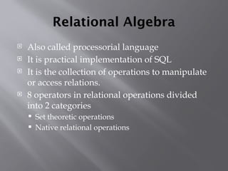 Relational Algebra
 Also called processorial language
 It is practical implementation of SQL
 It is the collection of operations to manipulate
or access relations.
 8 operators in relational operations divided
into 2 categories
 Set theoretic operations
 Native relational operations
 