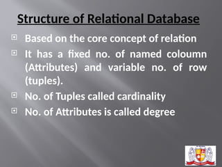 Structure of Relational Database
 Based on the core concept of relation
 It has a fixed no. of named coloumn
(Attributes) and variable no. of row
(tuples).
 No. of Tuples called cardinality
 No. of Attributes is called degree
 