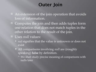 Outer Join
 An extension of the join operation that avoids
loss of information.
 Computes the join and then adds tuples form
one relation that does not match tuples in the
other relation to the result of the join.
 Uses null values:
 null signifies that the value is unknown or does not
exist
 All comparisons involving null are (roughly
speaking) false by definition.
 We shall study precise meaning of comparisons with
nulls later
 